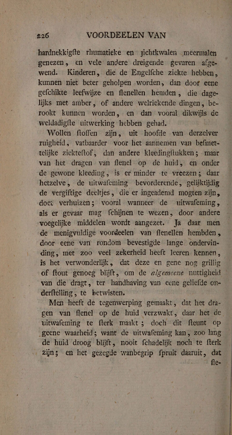 hardnekkigfte rhumatieke en zichtkwalen meermalen genezen, en vele andere dreigende gevaren afge- wend. Kinderen, die de Engelfche ziekte hebben, kunnen niet beter geholpen worden, dan doot eene gefchikte leefwijze en flenellen hemden, die dage- „lijks met amber, of andere welriekende dingen, be- rookt kunnen worden, en dan vooral dikwijls de weldadigfte uitwerking hebben gehad, Wollen ftoffen zijn, uit hoofde van derzelver ruigheid, vatbaarder voor het aannemen van befimet- telijke ziekteftof , dan andere kleedingftukken ; - maar van het dragen van flenel op de huid, en onder de gewone kleeding, is er minder te vreezen; daar hetzelve, de uitwafeming bevorderende, gelijktijdig de vergiftige deeltjes, die er ingeademd mogten zijn, doet verhuizen; vooral wanneer de uitwafeming, als er gevaar mag fchijnen te wezen, door andere voegelijke middelen wordt aangezet. Ja daar men de menigvuldige voordeelen van flenellen hembden , door eené van rondom bevestigde lange ondervin- ding, met zoo veel zekerheid heeft leeren kennen, van die dragt, ter handhaving van eene geliefde on- derftelling , te betwisten. Men heeft de tegenwerping gemaakt, dat het dra- uitwafeming te fterk maakt; doch dit fteunt op de huid droog blijft, nooit fchadelijk noch te fterk zijn; -en het gezegde wanbegrip fpruit daaruit, dat