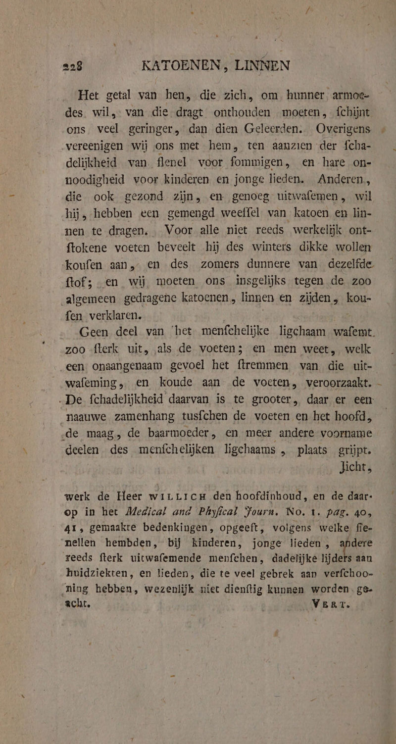 Het getal van hen, die zich, om hunner armoe- des. wil, van die dragt onthouden moeten, {chijnt ons veel geringer, dan dien Geleerden. Overigens vereenigen wij ons met hem, ten aanzien der fcha- delijkheid van. flenel voor fommigen, en hare on- noodigheid voor kinderen en jonge lieden. Anderen, die ook gezond zijn, en genoeg uitwafemen, wil hij, hebben een gemengd weeffel van katoen en lin- nen te dragen. Voor alle niet reeds werkelijk ont- ftokene voeten beveelt hij des winters dikke wollen koufen aan, en des zomers dunnere van dezelfde ftof; en wij moeten ons insgelijks tegen de zoo algemeen gedragene katoenen, linnen en zijden, kou- fen verklaren. | zoo flerk uit, als de voeten; en men weet, welk een onaangenaam gevoel het ftremmen van die uit- wafeming, en koude aan de voeten, veroorzaakt. „De fchadelijkheid daarvan is te grooter, daar er een _naauwe zamenhang tusfchen de voeten en het hoofd, de maag, de baarmoeder, en meer andere voorname deelen des meníchelijken ligchaams „ plaats grijpt. Jicht, werk de Heer wirLLicH den hoofdinhoud, en de daar: op in het Medical and Phyfical Fouru. No. t. pag. 40, 41, gemaakte bedenkingen, opgeeft, volgens welke fle- nellen hembden, bij kinderen, jonge lieden , andere reeds fterk uitwafemende menfchen, dadelijke dk aan huidziekten, en lieden, die te veel gebrek aan verfchoo- ning hebben, wezenlijk niet dienftig kunnen worden. ge- acht, VERT. |