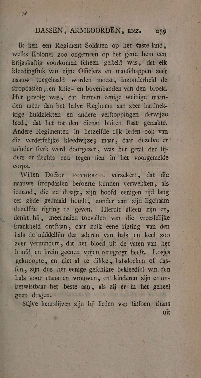 / DASSEN, ARMBOORDEN, enz. 239 Ik-ken een Regiment Soldaten op het vaste land, welks Kolonel zoo ongemeen op het gene hem een krijgshaftig voorkomen fcheen gefteld was, dat elk kleedingftuk van zijne Officiers en manfchappen zeer naauw toegehaald worden moest, inzonderheid de ftropdasfen ,.en knie- en bovenbanden van den broek. . Het gevolg was, dat binnen eenige weinige maan- den meer dan het halve Regiment aan zeer hardnek- kige huidziekten en andere verftoppingen derwijze leed, dat het tot den dienst buiten ftaat geraakte. Andere Regimenten in hetzelfde rijk leden ook van die verderfelijke kleedwijze; maar, daar dezelve er minder fterk werd doorgezet, was het getal der lij- ders er flechts een tegen tien in het voorgemelde corps. Wijlen Doctor roruercim. verzekert, dat die naauwe ftropdasfen beroerte kunnen verwekken, als iemand, die ze draagt, zijn hoofd eenigen tijd lang ter zijde gedraaid houdt, zonder aan zijn ligchaam dezelfde rigting te geven. Hieruit alleen zijn er, denkt, hij, meermalen toevallen van die vreesfelijke -krankheid ontftaan, daar zulk eene rigting van den hals de middellijn der aderen van hals en keel zoo zeer vermindert, dat het bloed uit de vaten van het hoofd en brein geenen vrijen terugtogt heeft, Losjes geknoopte, en niet al te dikke, halsdoeken of das- fen, zijn dus het eenige gefchikte bekleedfel. van. den hals voor mans en vrouwen, en kinderen zijn er on- betwistbaar het beste aan, als zij er in het geheel geen dragen. | Stijve keurslijven zijn bij lieden van fatfoen thans