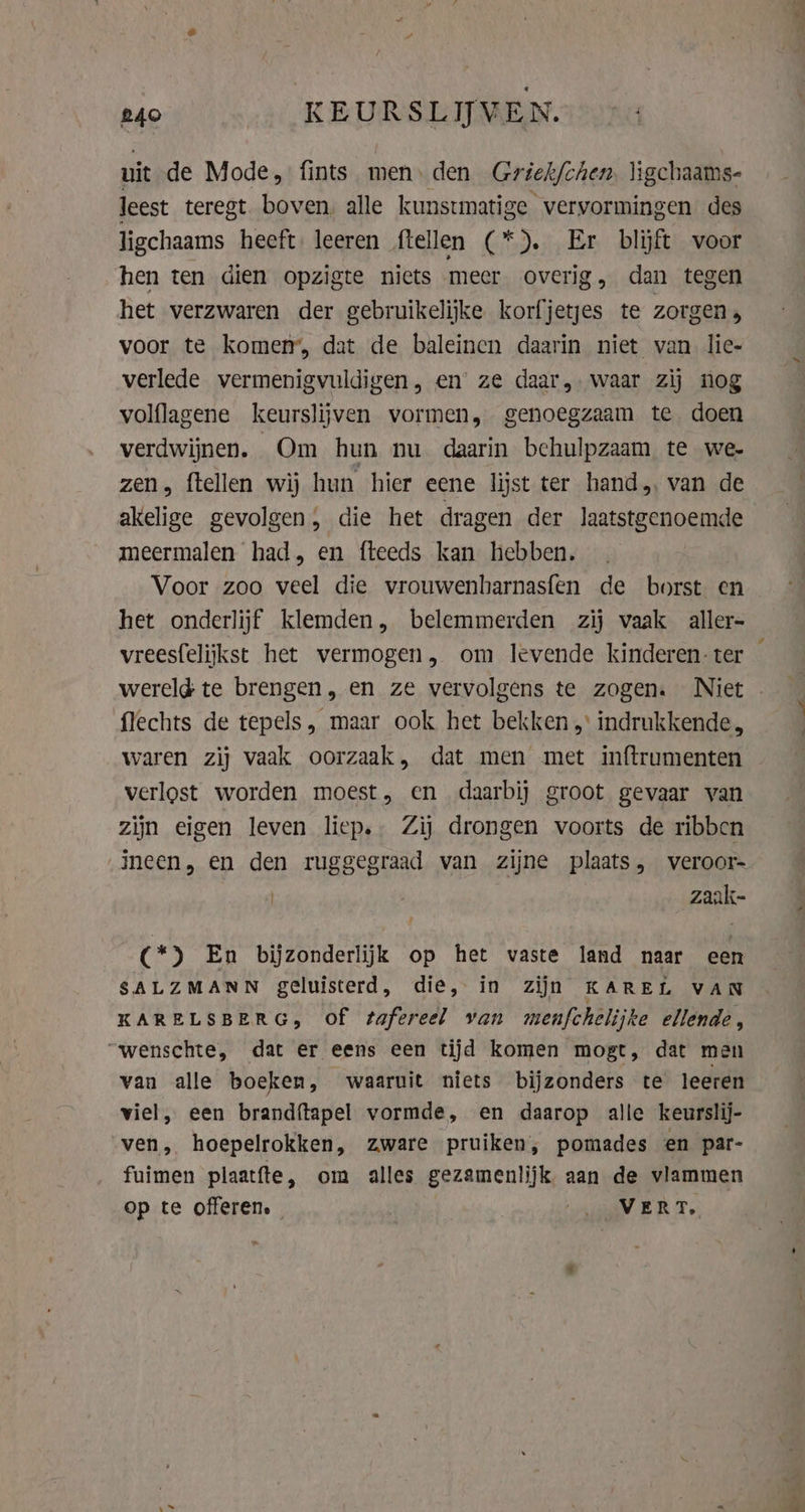 uit de Mode, fints men. den Griek/chen. ligchaams- leest teregt. boven. alle kunstmatige vervormingen des ligchaams heeft leeren ftellen (*). Er blijft voor hen ten dien opzigte niets meer overig, dan tegen het verzwaren der gebruikelijke korfjetjes te zorgen» voor te komen’, dat de baleinen daarin niet van lie- verlede vermenigvuldigen, en’ ze daar, waar zij nog volflagene keurslijven vormen, genoegzaam te. doen verdwijnen. Om hun nu daarin behulpzaam te we- zen, ftellen wij hun hier eene lijst ter hand van de akelige gevolgen; die het dragen der laatstgenoemde meermalen had, en fteeds kan hebben. Voor zoo veel die vrouwenharnasfen de borst en het onderlijf klemden, belemmerden zij vaak aller- vreesfelijkst het vermogen, om levende kinderen ter flechts de tepels, maar ook het bekken „ indrukkende, waren zij vaak oorzaak, dat men met inftrumenten verlost worden moest, en daarbij groot gevaar van zijn eigen leven liep. Zij drongen voorts de ribben _zaak- (*) En bijzonderlijk op het vaste land naar een SALZMANN geluisterd, die, in zijn KAREL VAN KARELSBERG, of tafereel van menfchelijke ellende, “wenschte, dat er eens een tijd komen mogt, dat men van alle boeken, waaruit niets bijzonders te leeren viel, een brandftapel vormde, en daarop alle keurslij- ven, hoepelrokken, zware pruiken, pomades en par- fuimen plaatfte, om alles gezamenlijk aan de vlammen op te offeren, ‘oa ER To, pe ks