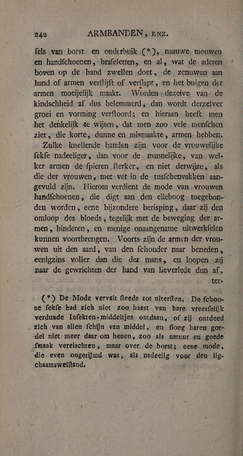 fels van borst en onderbuik (*), naauwe mouwen en handfchoenen,) brafeletten, en al, wat de aderen boven op de hand zwellen doet, de zenuwen aan hand of armen verftijft of verflapt, en het buigen der armen moeijelijk maakt. Worden +dezelve van. de kindschheid af dus belemmerd; dan wordt derzelver groei en vorming verftoord; en hieraan heeft. men het denkelijk te wijten, dat men zoo vele menfchen ziet, die korte, dunne en mismaakte , armen. hebben. Zulke knellende banden. zijn voor de vrouwelijke fekfe nadeeliger, dan voor de mannelijke, van wel- ker armen ‘de fpieren fterker, „en niet derwijze, als die der vrouwen, met vet in de tusfchenvakken : aan- gevuld zijn. Hierom verdient de mode van vrouwen handfchoenen, die digt aan den elleboog toegebon-\ den worden, eene bijzondere berisping, daar zij den omloop des bloeds, tegelijk met de beweging der ar- men, hinderen , en menige onaangename uitwerkfelen kunnen voortbrengen. Voorts zijn de armen der vrou- wen uit den aard, van den fchouder naar beneden, eenigzins voller dan die der mans, en loopen -zij naar de gewrichten der hand: van lieverlede dun af, ter (*) De Mode vervalt fteeds cot uiterften. De fchoo- ne fekfe had zich niet zoo haast van hare vreesfelijk verdunde Infekten- middeltjes ontdaan, of zij ontdeed zich van allen fchijn ven middet, en floeg haren gor- del niet: meer daar om henen, zoo als natuur en goede — {maak vereischten ; maar over de borst; eene mode, die even ongerijmd was, als nadeelig voor den lig- chaamswelftand, ‘