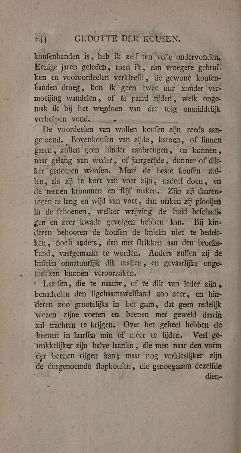 of GROOTTE DER KOUSEN. koufenbanden is, heb ik zelf ten’ ‘volle ondervonden, Eenige jaren geleden, toen ik, aan vroegere gebrui: ken en vooroordeelen verkleefd, de gewone koufen- banden droeg, kon ik geen twee uur zonder vers moeijing wandelen, of te paard tijden, welk onge- mak ik bij het wegdoen van dat tuig onmiddelijk verholpen vond. it De voordeelen van wollen koufen zijn reeds aan- getoond. - Bovenkoufen van zijde, katoen, of linnen garen , zullen geen hinder aanbrengen, en kunnen, na ar gelang van weder, of jaa rgetijde , dunner of dik- ker geriomen worden. Maat de beste koufen’ zul- len, als zij te kort van voet zijn, nadeel doen, en de ‘teenen krommen en ftĳf maken. Zijn zij daaten- tegen te lang en wijd van voet, dan maken zij plooïje in de fchoenen, welker wines de huid befchadis genen Zeer kwade gevolgen hebben kan. Bij kine deren behoorende koufen de knieën niet te bedek- ken, hoch anders, dan met firikken aan den broeks- Land, vastgemaakt te worden. Anders zullen zij de knieën onnatuurlijk dik maken, en OR vern onge: makken kunnen veroorzaken. Laarfen, die te naattw, of te dik van leder zijn, benadeelen den ligchâamswelftand zoo zeer, en hin- deren zoo grootelijks in het gaan, dat geen redelijk ‘wezen zijne voeten en beenen met geweld daarin zal trachten te krijgen. Over het geheel hebben de beenen in laarfen min of meer te lijden. Veel ge- makkelijker zijn halve laarfen, die men naar den vorm der beenen rijgen kan; maar nog verkieslijker zijn de dusgenoemde flopkoufen, die genoegzaam dezelfde diene