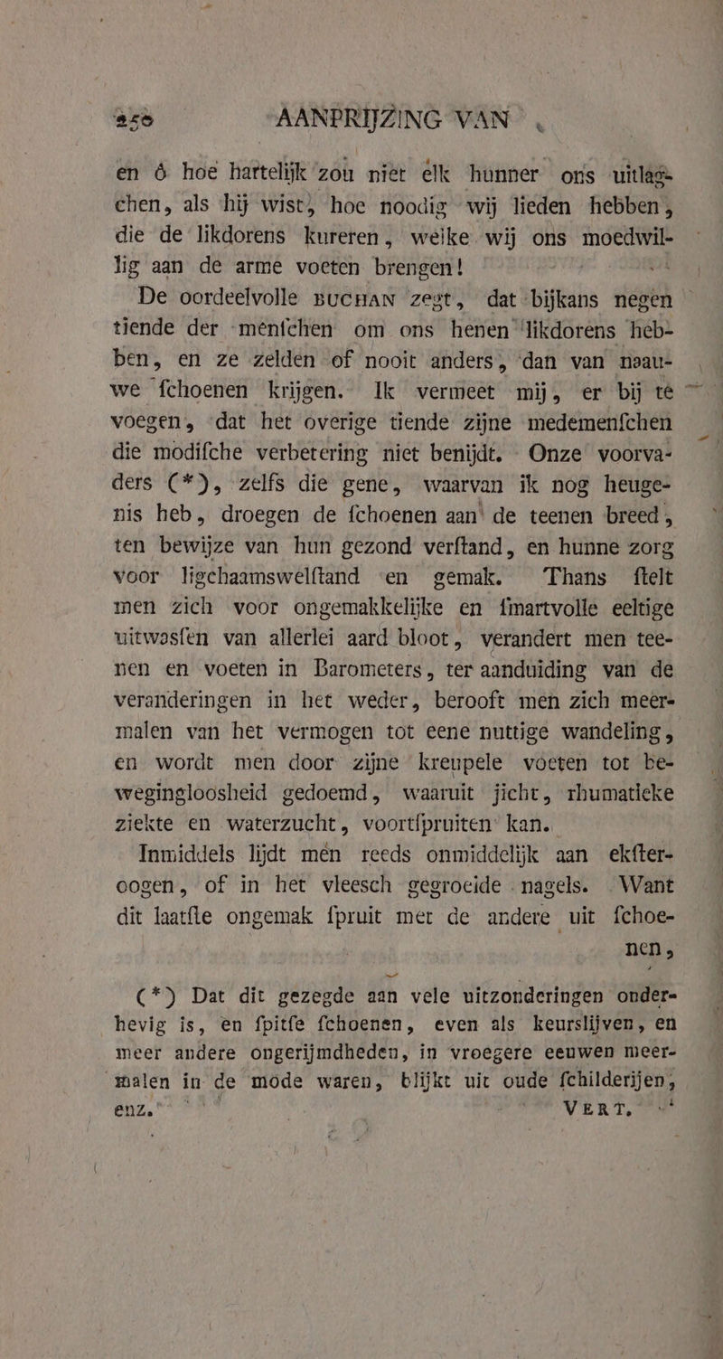 en 6 hoe hartelijk zou niet elk hunner ons uitla® chen, als ‘hij wist, hoe noodig wij lieden hebben, die de likdorens kureren, weike wij ons moe lig aan de arme voeten brengen! De oordeelvolle BUCHAN zest, dt Oue negen tiende der -ménichen om ons henen ‘likdorens heb- ben, en ze zelden of nooit anders, ‘dan van noau- voegen, dat het overige tiende zijne medemenfchen die modifche verbetering niet benijdt. Onze voorva- ders (*), zelfs die gene, waarvan ik nog heuge- nis heb, droegen de fchoenen aan’ de teenen breed, ten bewijze van hun gezond verftand, en hunne zorg voor ligchaamswelftand «en gemak. Thans ftelt men zich voor ongemakkelijke en fmartvolle eeltige uitwasfen van allerlei aard bloot, verandert men tee- nen en voeten in Barometers, ter aanduiding van de veranderingen in het weder, berooft men zich meer- malen van het vermogen tot eene nuttige wandeling , en wordt men door zijne kreupele voeten tot be- wegingloosheid gedoemd, waaruit jicht, rhumatieke ziekte en waterzucht, voortfpruiten: kan. Inmiddels lijdt men reeds onmiddelijk aan ekfter- oogen, of in het vleesch gegroeide nagels. _ Want dit laatfte ongemak {pruit mer de andere uit fchoe- nen, C*) Dat dit gezegde aan vele uitzonderingen onder- hevig is, en fpitfe fchoenen, even als keurslijven, en meer andere ongerijmdheden, in vroegere eeuwen meer- alen in de mode waren, blijkt uit oude {childerijen , Benz. FF | EVERT oO