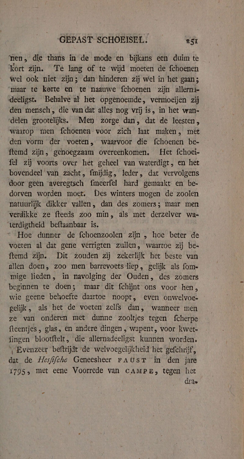 ‘nen, die thans in de mode en bijkans een duim te ‘kort zijn. Te lang of te wijd moeten de fchoenen wel ook niet zijn; dan hinderen zij wel in het gaan; ‘maar te korte en te naauwe fchoenen zijn allerni- deeligst. Behalve al het opgenoemde, vermoeijen zij den mensch, die van dat alles nog vrij is, in het wan- delen grootelijks. Men zorge dan, dat de leesten, waarop men fchoenen voor zich laat maken, met den vorm der voeten, waarvoor die fchoenen be- ftemd zijn, genoegzaam overeenkomen. Het {choei- fel zij voorts over het geheel van waterdigt, en het bovendeel van zacht, fmijdig, leder, dat vervolgens door geen averegtsch fmeerfel hard gemaakt en be- dorven worden moet. Des winters mogen de zoolen natuurlijk dikker vallen, dan des zomers; maar men verdikke ze fteeds zoo min, als met derzelver wa- ‘terdigtheid beftaanbaar is. Hoe dunner de fchoenzoolen zijn , hoe beter de voeten al dat gene verrigten zullen, waartoe zij be- ftemd zijn. Dit zouden zij zekerlijk het beste van allen doen, zoo men barrevoets liep, gelijk als fom- mige lieden, in navolging der Ouden, des zomers beginnen te doen; maar dit {chijnt ons voor hen, wie geene behoefte daartoe noopt, even onwelvoe- gelijk, als het de voeten zelfs dan, wanneer men ze van onderen met dunne zooltjes tegen fcherpe fteentjes , glas, en andere dingen , wapent, voor kwet- fingen blootftelt, die allernadeeligst kunnen worden. | Evenzeer beftrijdt de welvoegelijkheid het gefchrijf, dat de Hesfifche Geneesheer FAUsT in den jare 1795» met eene Voorrede van CAMPE, tegen het dras