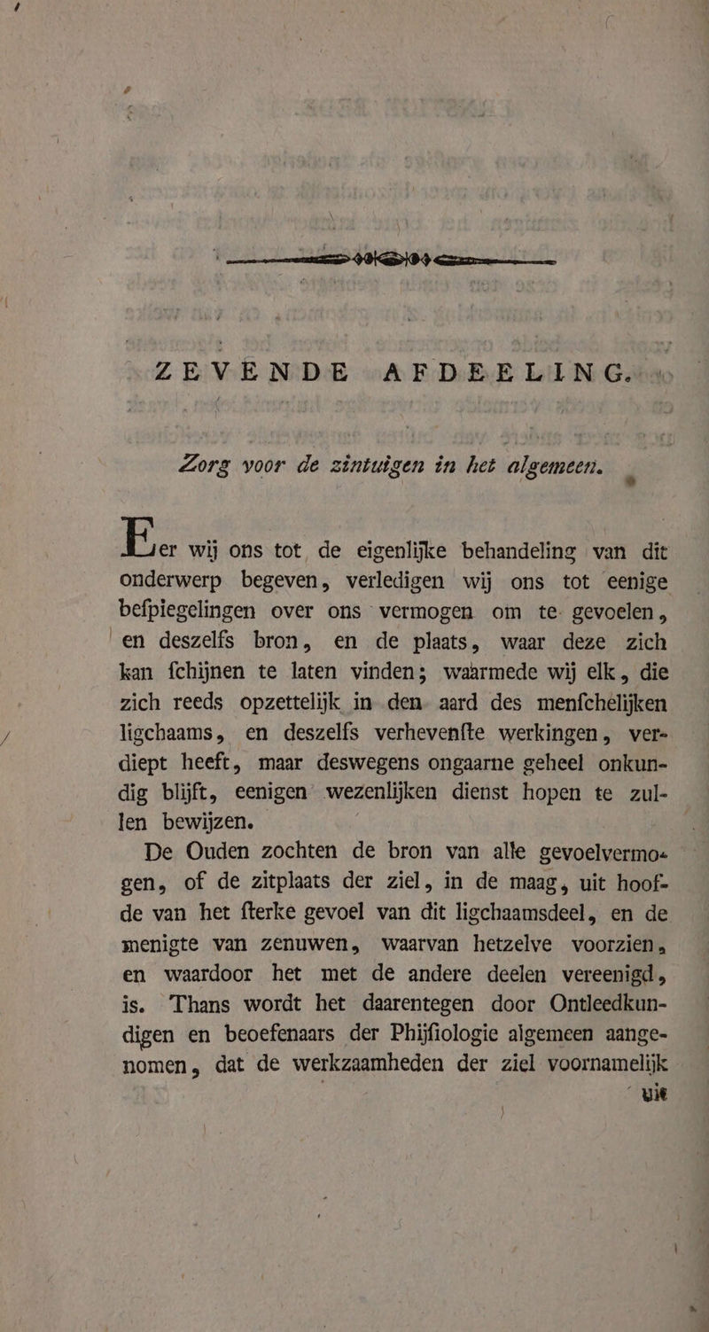 ZEVENDE AFDEELING. Zorg voor de zintuigen in het algemeen. Ee wij ons tot de eigenlijke behandeling van dit onderwerp begeven, verledigen wij ons tot eenige befpiegelingen over ons vermogen om te: gevoelen, en deszelfs bron, en de plaats, waar deze zich kan fchijnen te laten vinden; waarmede wij elk, die zich reeds opzettelijk in den. aard des menfchelijken ligchaams, en deszelfs verhevenfte werkingen, vers diept heeft, maar deswegens ongaarne geheel onkun- dig blijft, eenigen wezenlijken dienst hopen te zul- len bewijzen. De Ouden zochten de bron van alle gevoelvermo« gen, of de zitplaats der ziel, in de maag, uit hoof- de van het fterke gevoel van dit ligchaamsdeel, en de menigte van zenuwen, waarvan hetzelve voorzien. en waardoor het met de andere deelen vereenigd, is. Thans wordt het daarentegen door Ontleedkun- digen en beoefenaars der Phijfiologie algemeen aange- nomen, dat de werkzaamheden der ziel voornamelijk uit