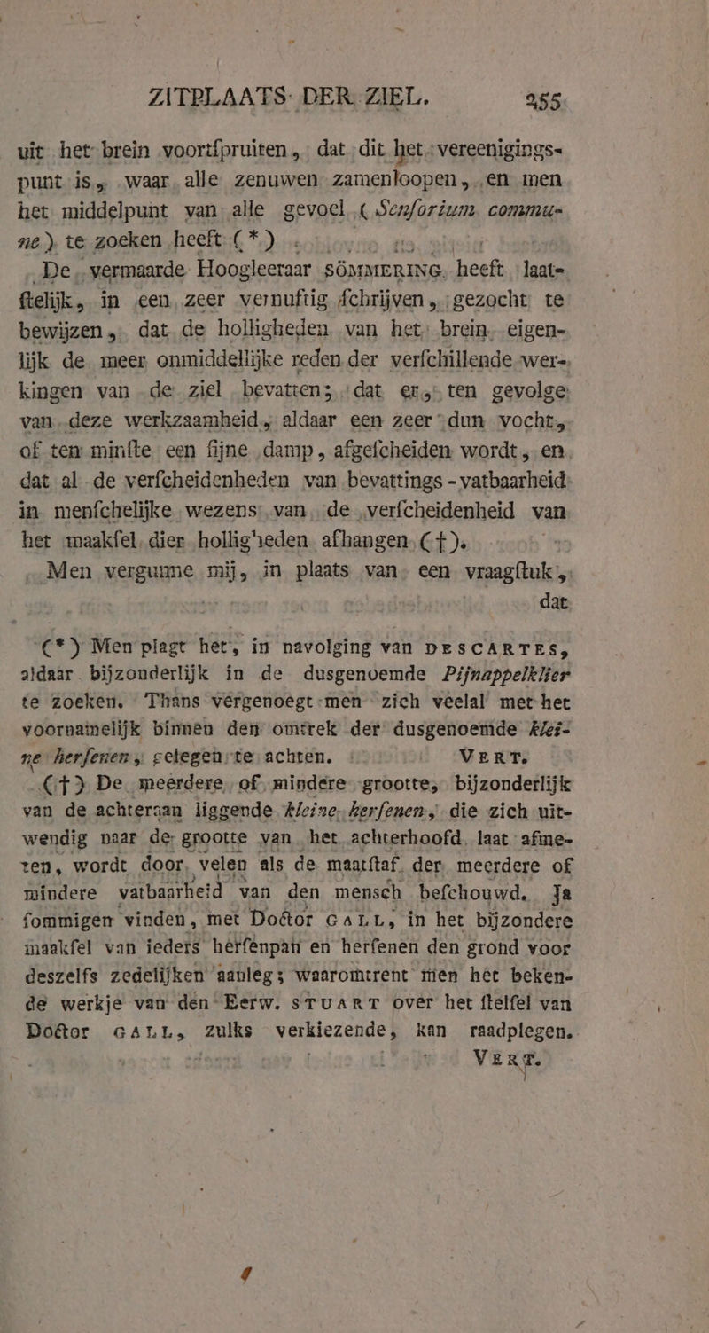 uit het brein voortfpruiten „dat dit het ;vereenigings- punt is, „waar. alle zenuwen zamenloopen en men het middelpunt van alle gevoel « Sen/orium. commu- ne) te zoeken heeft B Tal C De .. vermaarde Hoogleeraar SOMMERING. heeft les Gelijk, in een, zeer vernuftig Áchrijven „gezocht. te bewijzen „… dat de holligheden van het, brein, eigen- lijk de meer onmiddellijke reden der verfchillende -wer-. kingen van .de ziel bevatten; „dat er, ten gevolge vandeze werkzaamheid; aldaar een zeer “dun vocht of tea minfte een fijne damp, afgefcheiden wordt, en dat al de verfcheidenheden van bevattings - vatbaarheid: in menfchelijke wezens: van,de verfcheidenheid van het maakfel, dier holligheden afhangen, Cf). Men vergunne mij, in plaats van. een vraag{tuk 7 dat C*) Men plagt het, in navolging van DESCARTES, aldaar bijzonderlijk in de dusgenoemde Pijnappelklier te zoeken. ans vergenoegt-men zich veelal met het voornainelijk binnen den omtrek der dusgenoemde kZei- ne herferien „ cetegenrte achten. : VERT. CF} De meerdere, of, mindere -grootte, bijzonderlijk van de achtersan liggende Aleine, kerfenen, die zich uit- wendig naar de grootte van. het achterhoofd, laat afine- ten, wordt door, velen als de maatftaf. der meerdere of mindere vatbaarheid van den mensch befchouwd. ja fommigen vinden, met Doétor GaLt, in het bijzondere maakfel van ieders herfénpan en herfenen den grond voor deszelfs zedelijken aanleg; waaromtrent tien hét beken- de werkje van den Eerw. stuart over het ftelfel van Doktor GALL„, zulks verkiezende, kan raadplegen. VERT. Ì