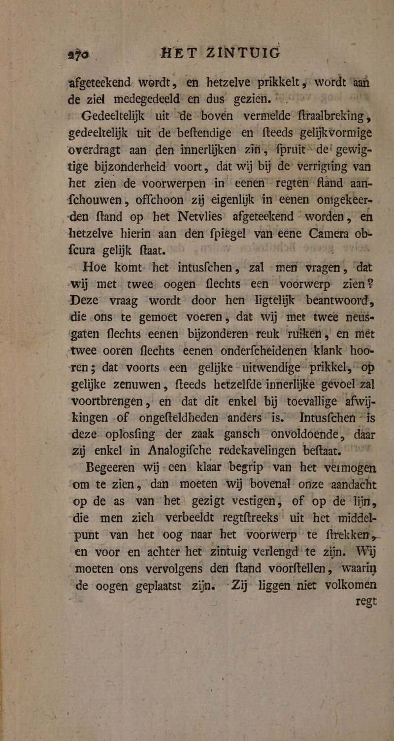 afgeteekend wordt, en hetzelve prikkelt wordt | aaf de ziel medegedeeld en dus gezien, © Gedeeltelijk uit “de boven vermelde firaalbreking. gedeeltelijk uit de beftendige en fteeds gelijkvormige overdragt aan den innerlijken zifi, _fpruúit dei gewig- tige bijzonderheid voort, dat wij bij de’ verrigting van het zien de doorweigels in eenen regten fland aan- fchouwen , offchoon zij eigenlijk in eenen omigekeer „den ftand op het Netvlies afgeteekend “worden, en “hetzelve hierin aan den fpiegel van eene Camera as {cura gelijk ftaat. a Hoe komt- het intusfchen, zal men vragen , dat ‘wij met twee oogen flechts een voorwerp. zien? Deze vraag wordt door hen ligtelijk beantwoord, die .ons te gemoet voeren, dat wij met twee neus- gaten flechts eenen bijzonderen’ reuk’ ‘ruïkén, en mét „twee ooren flechts eenen onderfchéidenen klank hoo- ren; dat voorts een gelijke uitwendige” prikkel, op gelijke zenuwen, fteeds hetzelfde innerlijke gevoel zal voortbrengen, en dat dit enkel bij toevallige afwij- kingen of ongefteldheden anders “is.” Intusfchen ° is deze. oplosfing der zaak gansch onvoldoende, daar zij enkel in Analogifche redekavelingen beftaat. Begeeren wij-een klaar begrip van het vêrmogen om te zien, dan moeten ‘wij bovenal: onze “aandacht op de as van het. gezigt vestigen, of op de lijn, die men zieh verbeeldt regtftreeks uit het middel- „punt van het oog naar het voorwerp te ftrekken, en voor en achter het zintuig verlengd‘te zijn. Wij moeten ons vervolgens den ftand voorftellen , waarin “de oogen geplaatst zijn. EN, liggen niet volkomen | regt