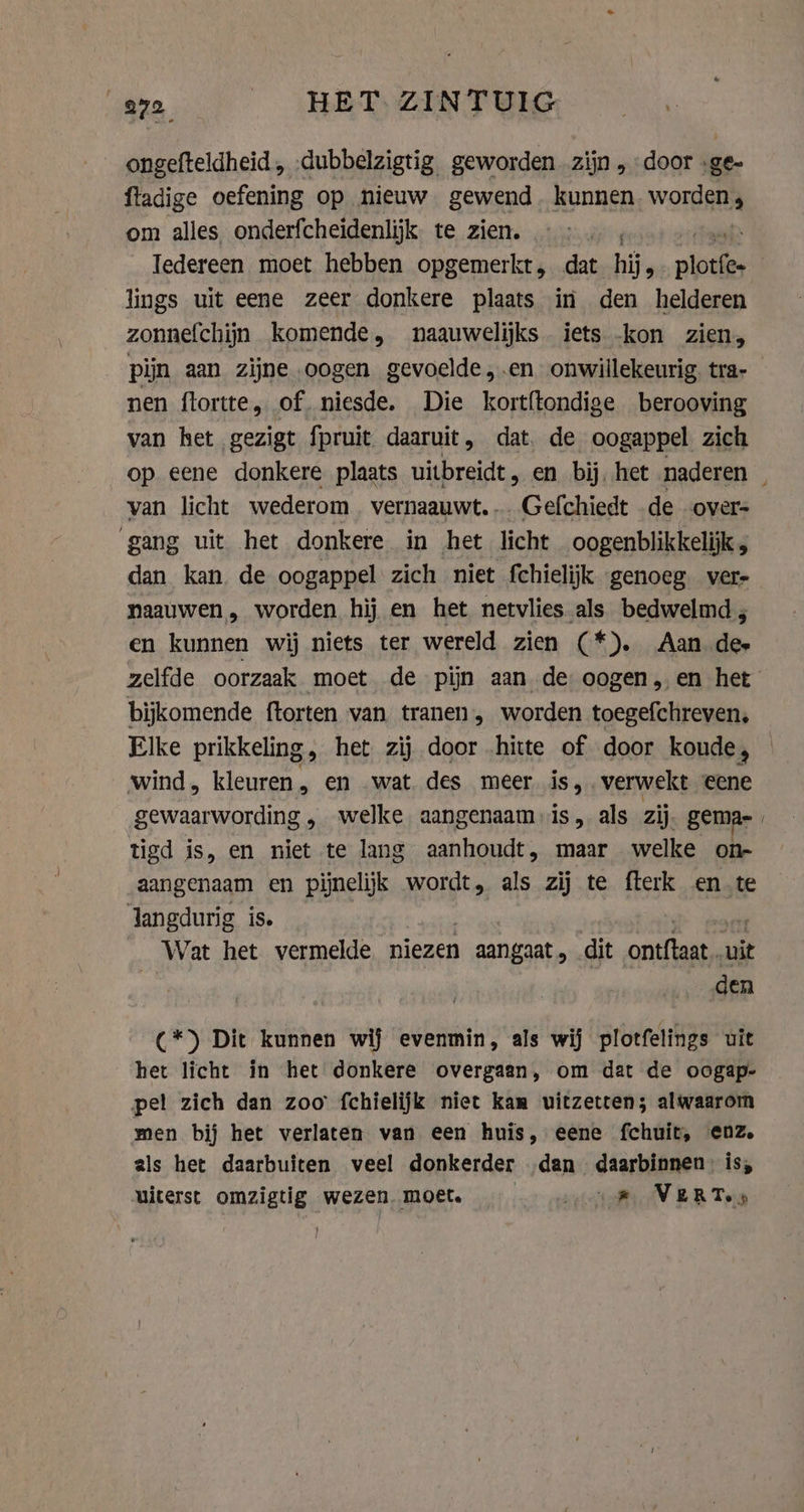ongefteldheid, dubbelzigtig geworden zijn , door .ge- fladige oefening op nieuw gewend. kunnen Work om alles onderfcheidenlijk te zien. Iedereen moet hebben opgemerkt, dat hij, ava: lings uit eene zeer donkere plaats in den helderen zonnefchijn komende, naauwelijks iets -kon zien, pijn aan zijne oogen gevoelde ,.en onwillekeurig. tra- nen ftortte, of. niesde. Die kortftondige berooving van het gezigt fpruit daaruit, dat, de oogappel zich op eene donkere plaats uitbreidt, en bij. het naderen van licht wederom vernaauwt. Gefchiedt de overs gang uit het donkere in het licht oogenblikkelijk , dan kan de oogappel zich niet fchielijk genoeg vere naauwen, worden hij en het netvlies als bedwelmd; en kunnen wij niets ter wereld zien (*). Aan dee zelfde oorzaak moet de pijn aan de oogen, en het bijkomende ftorten van tranen, worden toegefchreven, Elke prikkeling, het zij door hitte of door koude, wind, kleuren, en wat. des meer is, verwekt eene gewaarwording , welke. aangenaam is, als zij gemar | tigd is, en his te lang aanhoudt , maar welke on- aangenaam en pijnelijk wordt, als zij te fterk en.te Jangdurig is. Wat het vermelde niezen 1 aangaat, dit ontftaat… uit den (*) Dit kunnen wij evenmin, als wij plotfelings uit het licht in het donkere overgaan, om dat de oogap- pel zich dan zoo fchielijk niet kam uitzetten; alwaarom men bij het verlaten van een huis, eene fchuit, enz. als het daarbuiten veel donkerder ‚dan daarbinnen’ is, uiterst omzigtig wezen. moet. er pee N BB Teja
