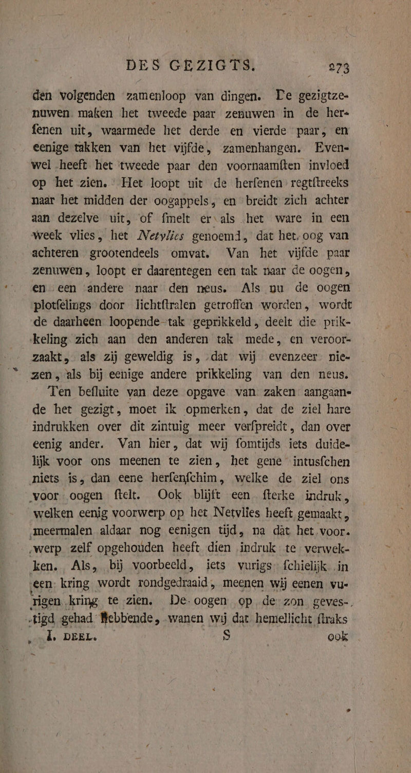 den volgenden zamenloop van dingen. De gezigtze- nuwen. maken het tweede paar zenuwen in de hers fenen uit, waarmede het derde en vierde paar, en eenige takken van het vijfde, zamenhangen. Even- wel „heeft het tweede paar den voornaamften invloed op het zien, Het loopt uit de herfenen regtitreeks naar het midden der oogappels, en breidt zich achter aan dezelve uit, of fmelt erals het ware in een week vlies, het Netylics genoemd, dat het, oog van achteren grootendeels omvat. Van het vijfde paar zenuwen , loopt er daarentegen een tak naar de oogen, en een andere naar den meus. Als nu de oogen plotfelings door lichtftralen getroffen worden, wordt de daarheen loopende-tak geprikkeld, deelt die prik- keling zich aan den anderen tak mede, en veroor- zaakt, als zij geweldig is, dat wij evenzeer nie zen, als bij eenige andere prikkeling van den neus. Ten befluite van deze opgave van zaken aangaane- de het gezigt, moet ik opmerken, dat de ziel hare indrukken over dit zintuig meer verfpreidt, dan over eenig ander. Van hier, dat wij fomtijds iets duide- lijk voor ons meenen te zien, het gene intusfchen niets is, dan eene herfenfchim, welke de ziel ons voor oogen ftelt. Ook blijft een. fterke indruk, welken eenig voorwerp op het Netvlies heeft gemaakt , ‚meermalen aldaar nog eenigen tijd, na dat het voor. werp zelf opgehouden heeft dien indruk te verwek- Ken; Als, bij voorbeeld, iets vurigs f{chielijk i een kring wordt rondgedraaid, meenen wij eenen vue tigen. kring te zien, De-oogen op de zon geves-. ‚tigd gehad Bebbende, wanen wij dat hemellicht {lraks i, DEEL. S ook