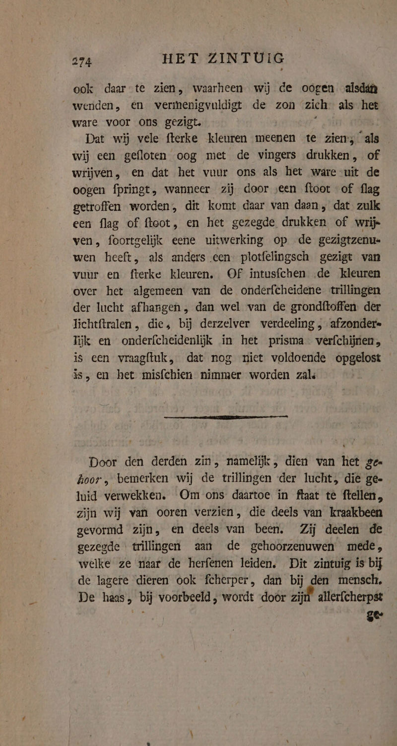 ook daar te zien, waarheen wij de oogen alsdiy wenden, en vermenigvuldigt de zon zich als het ware voor ons gezigt. ; Dat wij vele fterke kleuren meenen te ziens als wij een gefloten oog met de vingers drukken, of wrijven, en dat het vuur ons als het ware uit de oogen fpringt, wanneer zij door seen floot of flag getroffen worden, dit komt daar van daan; dat zulk een flag of floot, en het gezegde drukken of wrijs ven, foortgelijk eene uitwerking op de gezigtzenu- wen heeft, als anders een plotfelingsch gezigt van vuur en fterke kleuren. Of intusfchen de kleuren over het algemeen van de onderfcheidene trillingen der lucht afhangen , dan wel van de grondftoffen der lichtftralen , dies bij derzelver verdeeling , afzonder= lijk en onderfcheidenlijk in het prisma verfchijnen, is een vraagftuk, dat nog niet voldoende opgelost is, en het misfchien nimmer worden zals Door den derden zin, namelijk, dien van het ge hoor, bemerken wij de trillingen der lucht, die ge- luid verwekken. Om ons daartoe in ftaat te ftellen, zijn wij van ooren verzien, die deels van kraakbeen gevormd zijn, en deels van been. Zij deelen de gezegde ‘trillingen aan de gehoorzenuwen mede, welke ze naar de herfenen leiden, Dit zintuig is bij de lagere dieren ook fcherper, dan bij den mensch, De haas, bij voorbeeld , wordt door zijd allerfcherpst _ ts gee