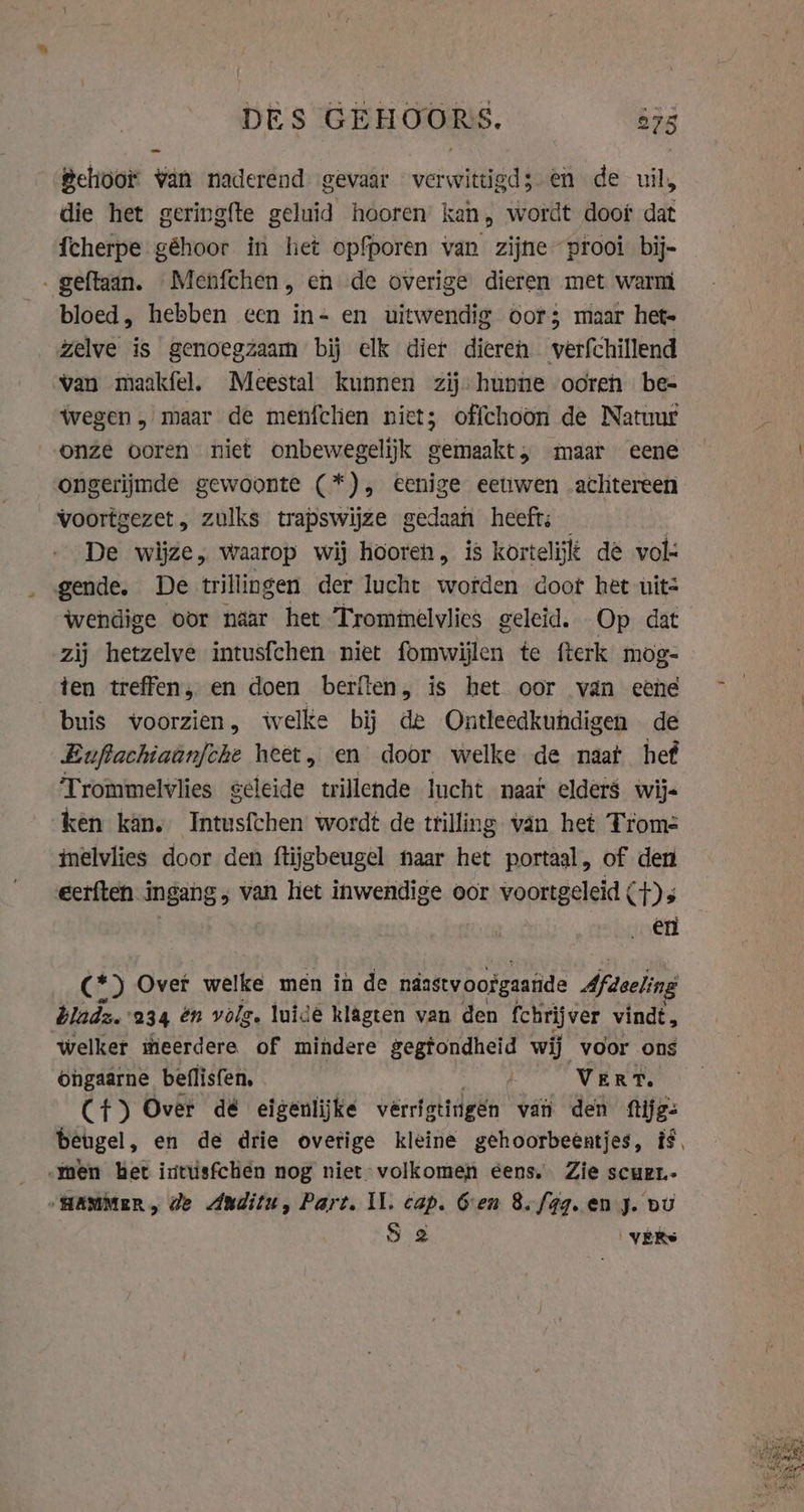 DES GEHOORS. 875 Behoor van naderend gevaar EE en de uil, die het geringfte geluid hooren kan, wordt doot dat fcherpe géhoor in het opfporen van zijne prooi bij- - geftaan. Menfchen, en de overige dieren met warm bloed, hebben cen in- en uitwendig oor; maar hete zelve is genoegzaam bij elk dier dieren verfchillend van maakfel. Meestal kunnen zij: hunne ooren be- wegen, maar de menfclien niet; offchoon de Natuur onze ooren niet onbewegelijk gemaakt, maar eene ongerijmde gewoonte (*), eenige eetiwen achtereen voortgezet, zulks trapswijze gedaan heeft. De wijze, waarop wij hooren, is kortelijt de vol gende, De trillingen der lucht wofden doot het uits wendige oor naar het Trominelvlies geleid. Op dat zij hetzelve intusfchen niet fomwijlen te fterk mog- ten treffen, en doen berften, is het oor van eene buis voorzien, welke bij de Ontleedkundigen de Euftachiaanfche heet, en door welke de naat hef Trommelvlies geleide trillende lucht naaf elders wijs ken kan. Intusfchen wordt de trilling van het Troms inelvlies door den ftijgbeugel haar het portaal, of den eerften ingang; van hiet inwendige oor voortgeleid (4) s en (*) Over welke men in de ndasty oofgaande Afdeeling bladz.'234 én volg. luide klagten van den fchrijver vindt, welker itieerdere of mindere gegtondheid wij voor ons ongaarne beflisfen, Vert. Ct) Over dé eigenlijke vérriatingen van den ftijg- -men het ixtusfchén nog niet volkomen eens. Zie scuer- “HAMMER, de Anditu, Part. IL. cap. Gen 8./4g. en J. bu S 2 VERS