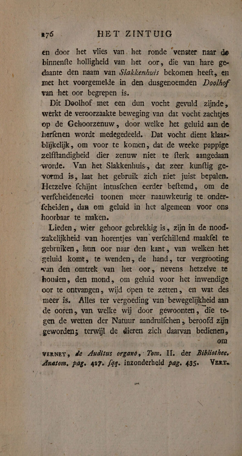 en door het vlies van. het ronde ‘venster naar de binnenfte holligheid van het oor, die van hare ge daante den naam van S/akkenhuis bekomen heeft, en met het voorgemelde in den dusgenoemden Doolhof van het oor begrepen is. Dit Deolhof met een dun vocht gevuld zijnde, werkt de veroorzaakte beweging van dat vocht zachtjes op de Gehoorzenuw, door welke het geluid aan de herfenen wordt medegedeeld. Dat vocht dient klaar- blijkelijk, om voor te komen, dat de weeke pappige zelfftandigheid dier zenuw niet te fterk aangedaan worde. Van het Slakkenhuis., dat zeer kunftig ge- vormd is, laat het gebruik zich niet juist bepalen. Hetzelve fchijnt intusfchen eerder beftemd, om de verfcheidenerlei toonen meer naauwkeurig te onder- - Scheiden , dan om geluid in het algemeen voor ons hoorbaar te maken. Lieden, wier gehoor gebrekkig is, zijn in de nood- zakelijkheid. wan horentjes van verfchillend maakfel te gebruiken, hun oor naar den kant, van welken het geluid komt, te wenden, de hand, ter vergrooting wan den omtrek van het oor, nevens hetzelve te houden, den mond, om geluid voor het inwendige oor te ontvangen, wijd open te zetten, en wat des meer is. Alles ter vergoeding van bewegelijkheid aan de ooren, van welke wij door gewoonten, die te gen de wetten der Natuur aandruifchen, beroofd zijn geworden; terwijl de dieren zich daarvan bedienen, 3 : om WERNEY, de Auditus organd,: Tom, Il. der Bibhiothec. Anatom, pag. 497» qq. inzonderheid pag. 435. WERT. ~~