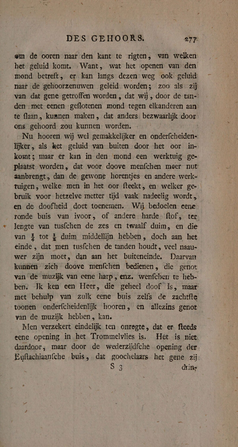 \ DES GEHOORS. av @m de ooren naar den kant te rigten, van welken. het geluid komt. «Want, wat het «openen van den mond betreft, er kan langs dezen weg ook geluid naar de gehoorzenuwen geleid. worden; zoo als zij van dat gene getroffen worden, dat wij, door de tan= den met eenen geflotenen mond tegen elkanderen aan te flaan, kumnen maken, dat anders. bezwaarlijk door ons gehoord zou kunnen worden. Nu hooren wij wel gemakkelijker en onderfcheiden- lijker, als het geluid van buiten door het oor in- komt; maar er kan in den mond een werktuig gee plaatst worden, dat voor doove menfchen meer nut aanbrengt, dan de gewone horentjes en andere werk- tuigen, welke men in het oor fteekt, en welker ge- bruik voor hetzelve metter tijd waak nadeelig wordt, en de doofheid doet toenemen. Wij bedoelen eene ronde buis van ivoor, of andere harde ftof, ter lengte van tusfchen de zes en twaalf duim, en die van % tot £ duim middellijn hebben, doch aan het einde , dat men tusfchen de tanden houdt, veel naau- wer zijn moet, dan aan het buiteneinde, Daarvan kunnen zich doove menfchen bedienen, die genot van de muzijk van eene harp , enz. wenfchen te heb- ben. Jk ken een Heer, die geheel doof is, maar met behulp van zulk eene buis zelfs de zachtfte toonen onderfcheidenlijk hooren, en allezins genot van de muzijk hebben, kan. Men verzekert eindelijk ten onregte, dat er fteeds eene opening in het Trommelvlies is. Het is niet daardoor, maar door de wederzijdfche opening der. Euftachiaanfche buis, dat goochelaars het gene zij S 3 dring