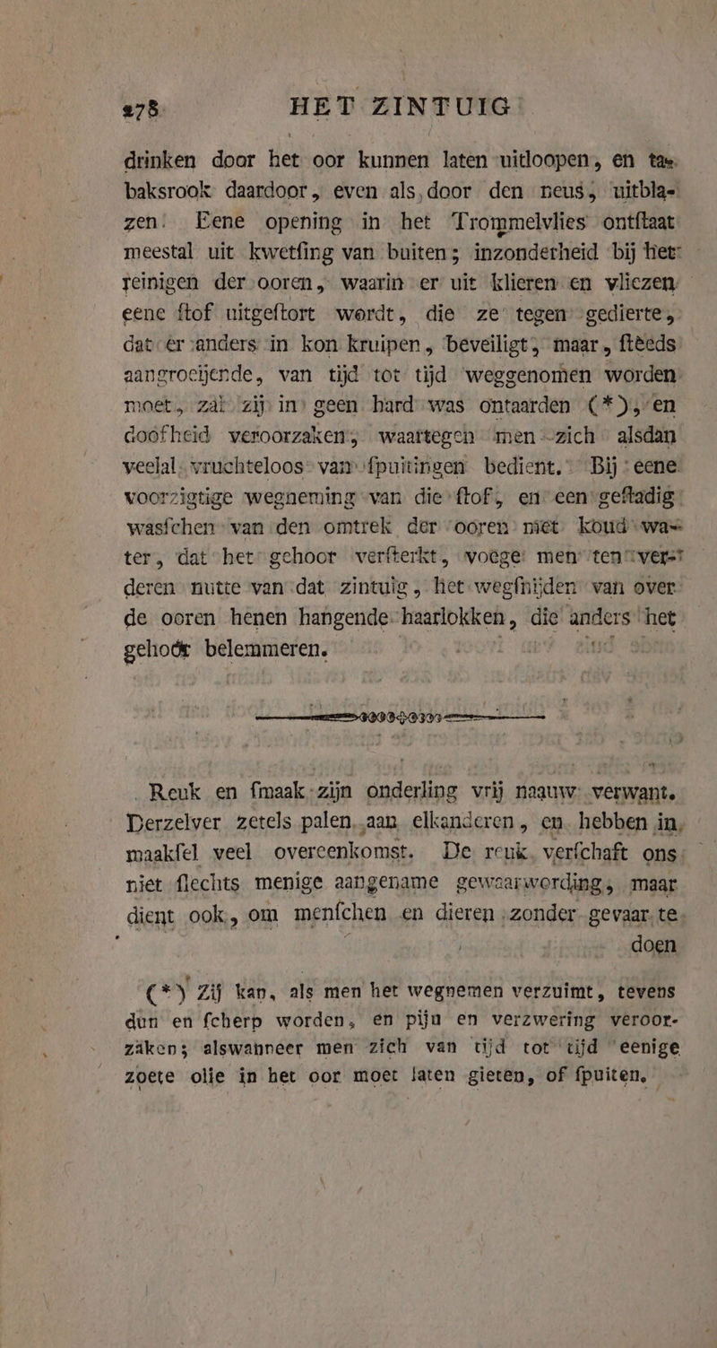 drinken door het oor kunnen laten uitloopen, en tae, baksrook daardoor, even als,door den neus, uitbla- zen. Eene opening in het Trommelvlies ontftaat meestal uit kwetfing van buiten; inzonderheid bij tiet: reinigen der ooren, waarin er uit klieren en vliezen — eene {tof uitgeftort wordt, die ze’ tegen’ gedierte, dater sanders in kon kruipen, beveiligt, maar, ftèeds aangroeiende, van tijd tot tijd weggenomen worden: moet, Zab zij in) geen hard was ontaarden (*) en doofheid veroorzaken; waartegen men zich … alsdan veelal vruchteloos” van fpuitirigen bedient,” Bij: eene. voorzigtige wegneming van die ftof, en een: gefladig | wasichen van den omtrek der ‘ooren’ niet koud was ter, dat het: gehoor verfterkt, voege: menten tverst deren nutte van dat zintuig , het weefnijden van over. de ooren henen hangende. haarlokken, die anders. het gehodr belemmeren. Go 3 _Reuk en fmaak-zijn onderling vrij naauw: verwant. Derzelver zetels palen,.aan elkanderen, en. hebben in, niet flechts menige aangename gewaar wording maar dient ook, om menfchen en dieren „zonder. gevaar, te. } doen (Gy Zij kan, als men het wegnemen verzuimt, tevens dun en fcherp worden, en pijn en verzwering veroor- zaken; alswanneer men zich van tijd tot tijd “eenige zoete olie in het oor moet laten gieten, of fpuiten,