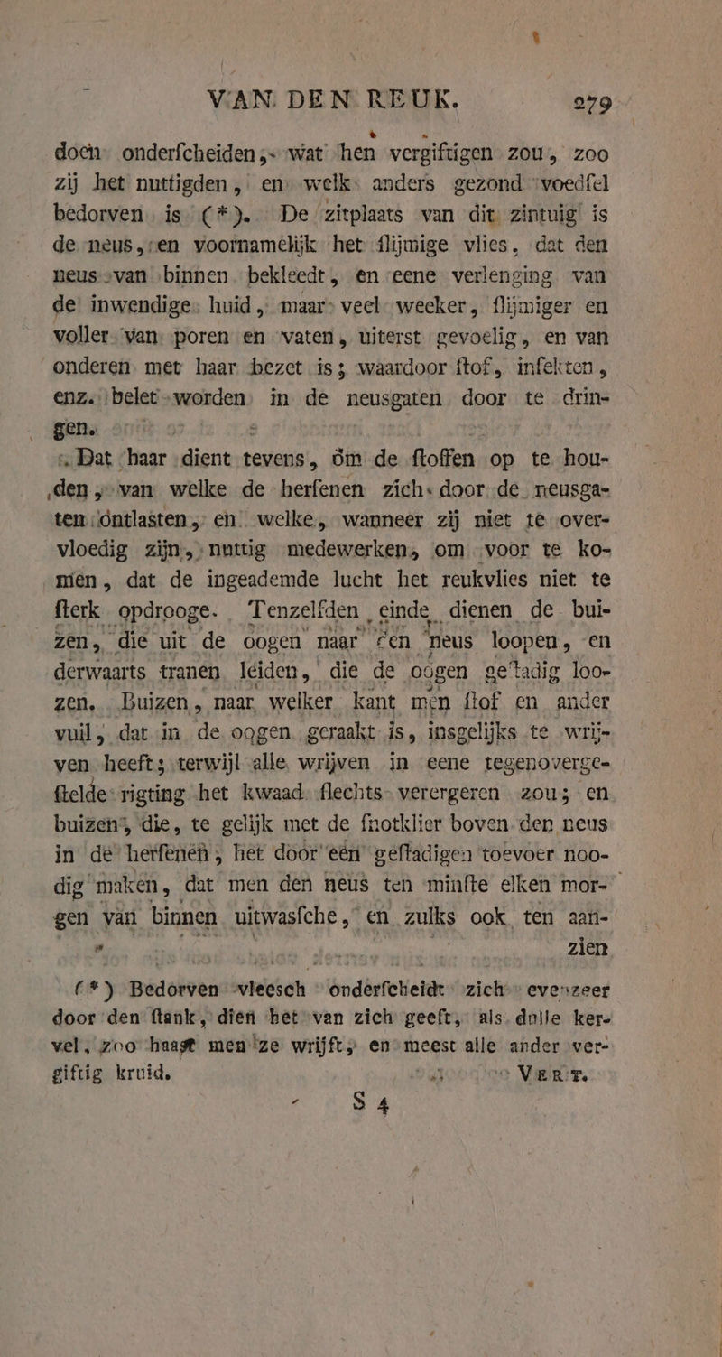 doen. onderfcheiden wat hen vergiftigen ZOU, zoo zij het nuttigden , en) welk: anders gezond ‘voedfel bedorven. is (*). De zitplaats van dit zintuig’ is de neus,ren voornamelijk het flijmige vlies, dat den neus--van ‚binnen bekleedt , en eene verlenging van de: inwendige: huid „ maar» veel weeker, flijmiger en voller. van: poren en vaten „ uiterst gevoelig, en van dmg met haar bezet is; waardoor ftof , infekten , « belet-worden) in de neusgaten door te drin- i | », Dat haar „dient venit. om de ftoffen_ op te hou- den y van welke de herfenen zich: doorde neusga- ten \óntlasten „ en) welke, wanneer zij niet te over- vloedig zijn,;nuttig medewerken, om voor te ko- men, dat de ingeademde lucht het reukvlies niet te flerk _opdrooge. Tenzelfden „einde dienen de bui- zen, die uit de oogen naar “een ‘heus loopen , en derwaarts tranen leiden, die de oogen getadig loor zen. Buizen, naar, welker kant men flof en ander vuil; dat in de oogen. geraakt is, insgelijks te wrij- ven heeft; terwijl alle. wrijven in eene tegenoverge- ftelde* rigting het kwaad. flechts- verergeren zou; en buizen, die, te gelijk met de fnotklier boven. den neus in de hetfenén , het door eén geftadigen toevoer noo- dig maken , dat men den neus ten minfte elken mor- gen van binnen uitwasfche „ &gt; en zulks ook ten aari- ” zien (*) Bedorven vleesch onderfcheidt zich” evenzeer door den ftank, dien het van zich geeft, als. dolle kere vel, zoo haast men ze wrijft) en) meest alle ander ver- giftig kruid, a „Vern : S 4