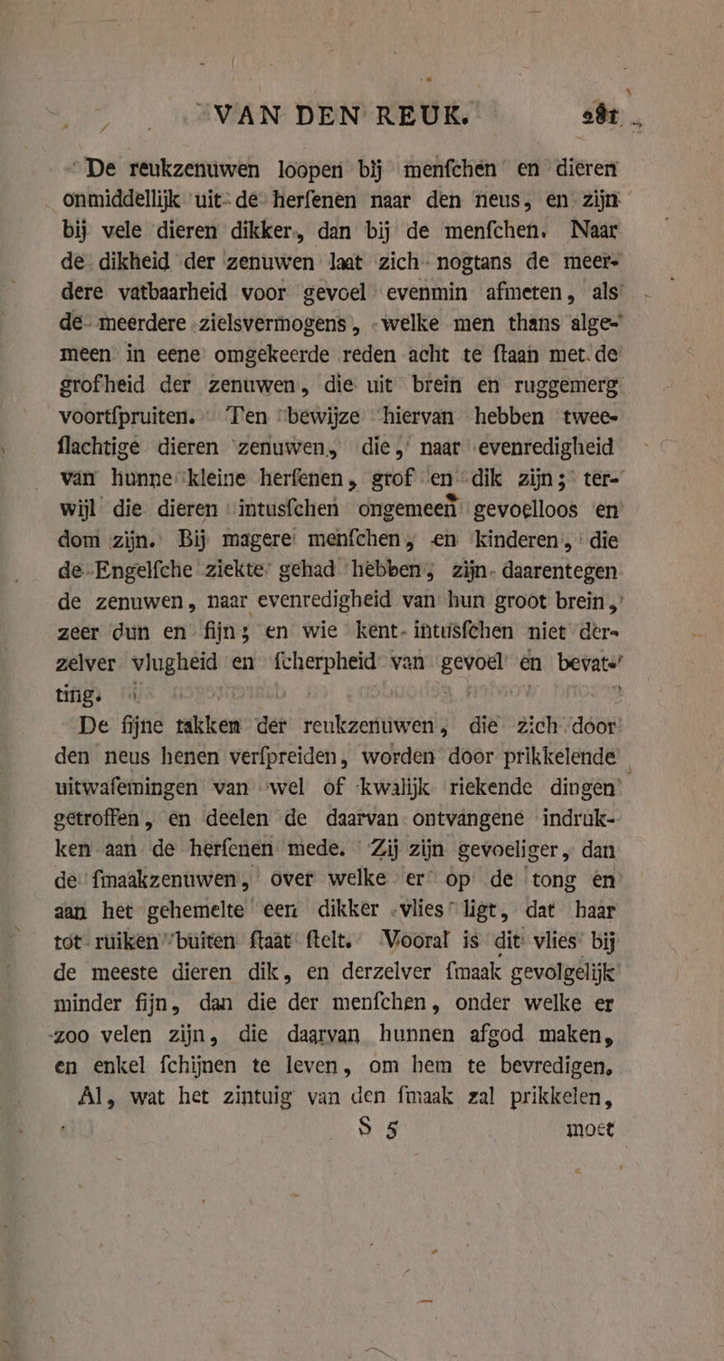 “VAN DEN REUK. oft |. “De reukzenuwen loopen bij menfchén en dieren _ onmiddellijk uit-de herfenen naar den neus, en. zijn bij vele dieren dikker. dan bij de menfchen. Naar de. dikheid der zenuwen laat zich- nogtans de meer dere vatbaarheid voor gevoel evenmin afmeten, als’ de. meerdere -zielsvermogens , -welke men thans alge= meen in eene omgekeerde reden acht te ftaan met.de grofheid der zenuwen, die uit brein en ruggemerg voort{pruiten. … Ten “bewijze hiervan hebben twee- flachtige dieren ‘zenuwen, die,’ naar evenredigheid van hunne ‘kleine herfenen, grof en dik zijns tere wijl die dieren “intusfchen ongemeen gevoelloos ‘en dom zijn. Bij magere: menfchen, en ‘kinderen, die de-Engelfche ziekte. gehad hebben; zijn. daarentegen de zenuwen, naar evenredigheid van hun groot brein zeer dun en fijns en wie kent-intusfchen niet dere zelver vlugheid en ne van lenen en bevats’ tings 4 | | vitae De fijne glen der reukzenuwen, die zich door’ den neus henen verfpreiden, worden door prikkelende uitwafemingen van “wel of ‘kwalijk riekende dingen’ getroffen „, en deelen de daarvan. ontvangene indruk- ken aan de herfenen mede, Zij zijn gevoeliger „ dan de fmaakzenuwen, over welke er op: de tong en aan het gehemelte een dikker .vlies”ligt, dat haar tot ruiken””buîten ftaat ftelt. Viooral is dit vlies bij de meeste dieren dik, en derzelver fmaak gevolgelijk minder fijn, dan die der menfchen, onder welke er zoo velen zijn, die daarvan hunnen afgod maken, en enkel fchijnen te leven, om hem te bevredigen, Al, wat het zintuig van den fmaak zal prikkelen, S 5 moet