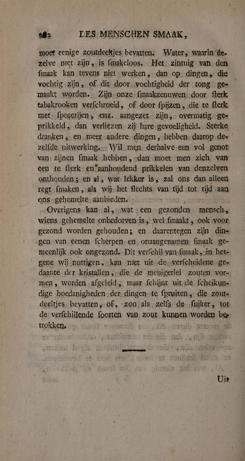 6: LES MENSCHEN SMAAK, moet eenige zoutdeekjes bevatten; Water, waarin’de- | zelve niet zijn, is fmakeloos. Het’ zintuig” van den fmaak kan tevens niet werken, dan op. dingen ; die vochtig zijn, of dit door ‚vochtigheid der tong ges — maakt worden. - Zijn. onze. fimaakzenuwen; door fterk, tabakrooken verfchroeid , of door fpijzen, die te fterk met. fpegerijen, senz.. aangezet. zijn,» overmatig ges prikkeld, dan verliezen. zij hare gevoeligheid. Sterke dranken ,. en ‚meer andere dingen „ hebben. daarop de- zelfde uitwerking. Wil „men. derhalve-een vol genot: van: zijnen fmaak hebben, „dan moet men zich van een te flerk en”aanhoudend prikkelen van denzelven onthouden ;-en al, wat lekker is, zal ons dan alleen tegt {maken „-als wij het flechts van tijd tot tijd aan, ons -gehemelte aanbieden. Overigens: kan. al,» wat © een gezonden pp wiens gehemelte onbedorven:is,, wel finaakt , ook voor gezond worden gehouden; en daarentegen zijn din „gen van eenen fcherpen en onaangenamen: fmaak ge- meenlijk ook ongezond. Dit verfchil van {maak ‚zin het- gene wij-nuttigen kan, niet uit--de- verfcheidene ges daante dcr kristallen,-die de menigerlei zouten vor~ men, worden afgeleid, maar fehijnt uit de fcheikun- dige hoedanigheden. der: dingen-te {pruiten, die zout- - deeltjes. bevatten ;-of, „zooals zelfs de. fuiker, tot. de verfchillende foorten van zout Rue. Wms, bie trokken, | Uit
