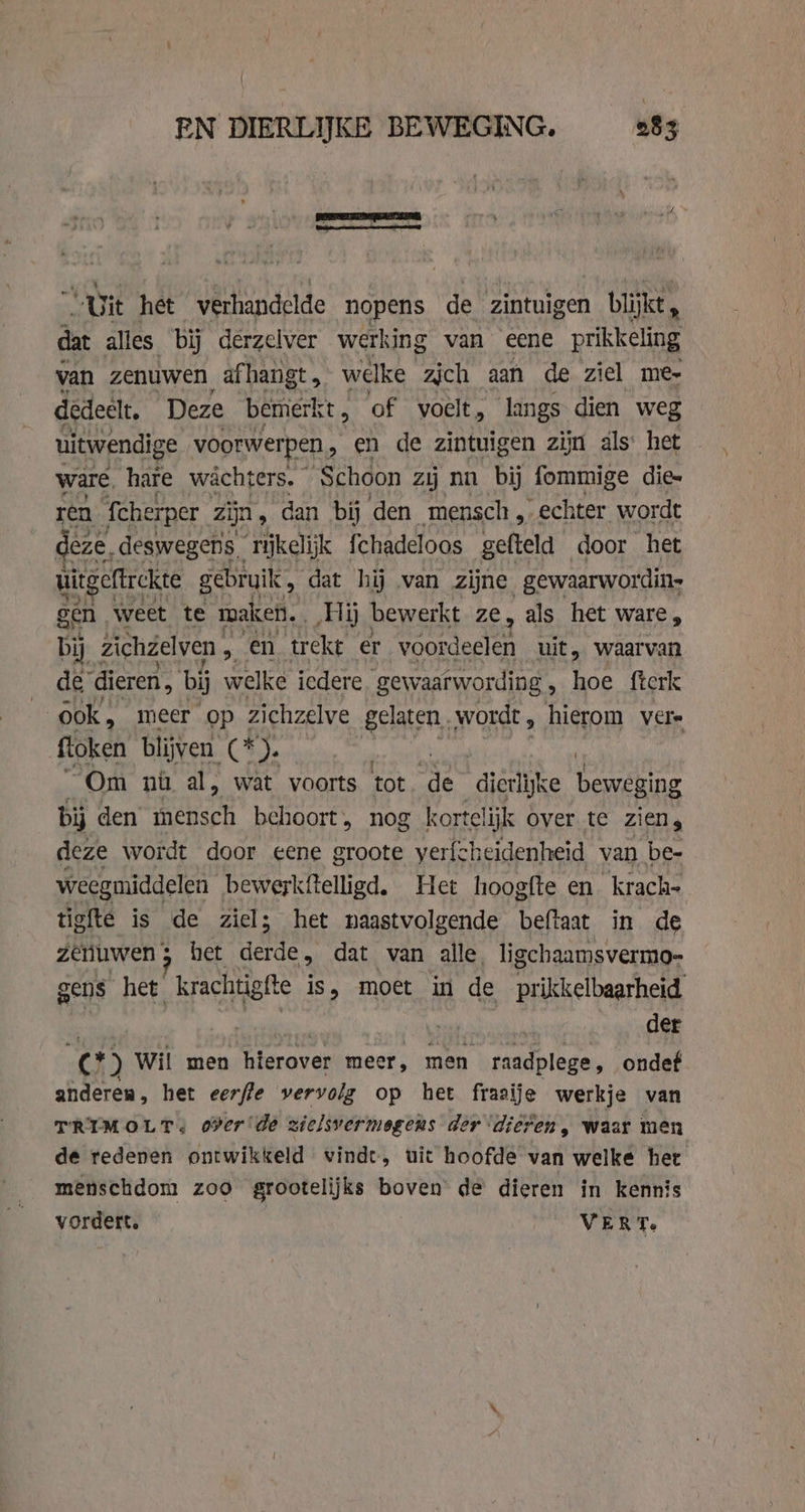 „Uit het verhandelde nopens de zintuigen blijkt, dat alles bij derzelver werking van eene prikkeling van zenuwen, afhangt, welke zich aan de ziel me- dedeelt. Deze bemerk t, of voelt, langs dien weg uitwendige voorwer pen, en de zintuigen zijn als’ het — ware hare wacht ers. Schoon zij nn bij fommige die= ren fche rper zijn, dan bij den mensch, „echter wordt deze, deswegens rijkelijk {chadeloos gefteld door het uitgeftrekte gebruik, dat hij van zijne gewaarwordin- gen weet te maken. ‚Hij bewerkt ze, als het ware, bij zichzelven &gt; en trekt er Voordedlen uit, waarvan de dieren, bij welke iedere gewaarwording , hoe fterk | ook, meer op zichzelve gelaten, wordt, hierom vere floken blijven. (4). “Om nù al, wat voorts tot. de dierlijke beweging bij den mensch behoort, nog kortelijk over te ziens deze wordt door eene groote yerfcheidenheid van be- weegmiddelen bewerkftelligd. Het hoogfte en krach- tigfte is de ziel; het naastvolgende beftaat in de zeruwen s het dee dat van alle, ligchaamsvermo- gens het krachtig sfte is, moet in de prikkelbaarheid der €) Wil men hierover meer, men raadplege, ondef anderen, het eerfle vervolg op het frasije werkje van PRIMOLTs oer de zielsvermegens der dieren, waar men de redenen ontwikkeld vindt, uit hoofde van welke het menschdom zoo grootelijks boven de dieren in kennis vordert. VERT.