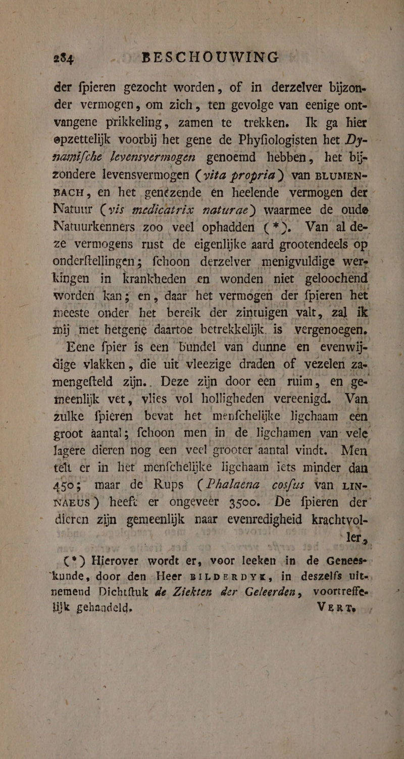 der fpieren gezocht worden, of in derzelver bijzon- der vermogen, om zich, ten gevolge van eenige ont- vangene prikkeling, zamen te trekken. Ik ga hier epzettelijk voorbij het gene de Phyfiologisten het Dy- namifche Jevensyermogen genoemd hebben, het bij- zondere levensvermogen (vita propria) van BLUMEN- BACH, en het genezende én heelende vermogen der Natuur (vis medicatrix naturae) waarmee de oude Natuurkenners zoo veel ophadden (*). Van alde- ze vermogens rust de eigenlijke aard grootendeels op onderftellingen; fchoon derzelver menigvuldige wers kingen in krankheden en wonden niet geloochend worden kan; en, daar het vermogen der fpieren het meeste onder het bereik der zintuigen valt, zal ik mij met hetgene daartoe betrekkelijk, is vergenoegen, Eene fpier is een bundel van dunne en evenwij- dige vlakken, die uit vleezige draden of vezelen za- mengefteld zijn.. Deze zijn door een ruim, en ge- meenlijk vet, vlies vol holligheden vereenigd. Van zulke fpieren bevat het menfchelijke ligchaam een groot aantal; fchoon men in de ligchamen van: vele. lagere dieren nog een veel grooter aantal vindt. Men telt er in het menfchelijke ligchaam iets minder dan A503 maar de Rups (Phalaena cosfus van LIN- NAEUS) heeft er ongeveêr 3500. De fpieren der’ dicren zijn gemeenlijk naar evenredigheid krachtvol- | 3 ler, C*) Hierover wordt er, voor leeken in de Genees ‘kunde, door den Heer BiLperRDYK, in deszelfs uit-, nemend Dichtftuk de Ziekten der Geleerden, voortreffee lijk gehandeld, VERT.