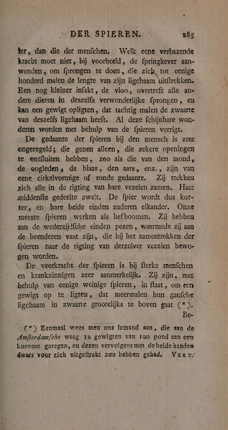 fer, dan die der menfchen. Welk eene verbazende kracht moet niet, bij voorbeeld, de fpringkever aan- wenden, om fprongen te doen, die zich, tot eenige honderd. malen de lengte van zijn ligchaam, uitftrekken. Een nog kleiner infekt, de vloo, overtreft alle an- dere dieren in deszelfs verwonderlijke fprongen, en ~ kan een gewigt opligten, dat tachtig malen de zwaarte van deszelfs ligchaam heeft. Al deze f{chijnbare won- deren worden met behulp van de fpieren verrigt. De gedaante der fpieren bij den mensch is zeer. ongeregeld; die genen alleen, die zekere openingen te ontfluiten hebben, zoo als die van den mond, de oogleden, de blaas, den aars, enz., zijn van eene cirkelvormige of ronde gedaante. Zij trekken zich alle in de rigting van hare vezelen zamen. Haar middenfte gedeelte zwelt. De fpier wordt dus kor- ter, en hare beide einden naderen elkander. Onze meeste fpieren „werken als hefboomen. Zij hebben aan de wederzijd{che einden pezen , waarmede zij aan de beenderen vast zijn, die bij het zamentrekken der {pieren naar de rigting van derzelver vezelen bewo- gen worden. De veerkracht der fpieren is bij fterke menfchen en krankzinnigen zeer aanmerkelijk. Zij zijn, met behulp van eenige weinige fpieren, in {taat , om een gewigt op te ligten, dat meermalen hun ganfche ligchaam in zwaarte grootelijks te boven gaat (*). Be- (*) Eenmaal wees men ons iemand aan, die aan de Amfterdamfche waag 12 gewigten van rao pond aan een koevoet geregen, én dezen vervolgens met de beide hander dwars voor zich uitgeftrekt zou hebben gehad. Ver rs