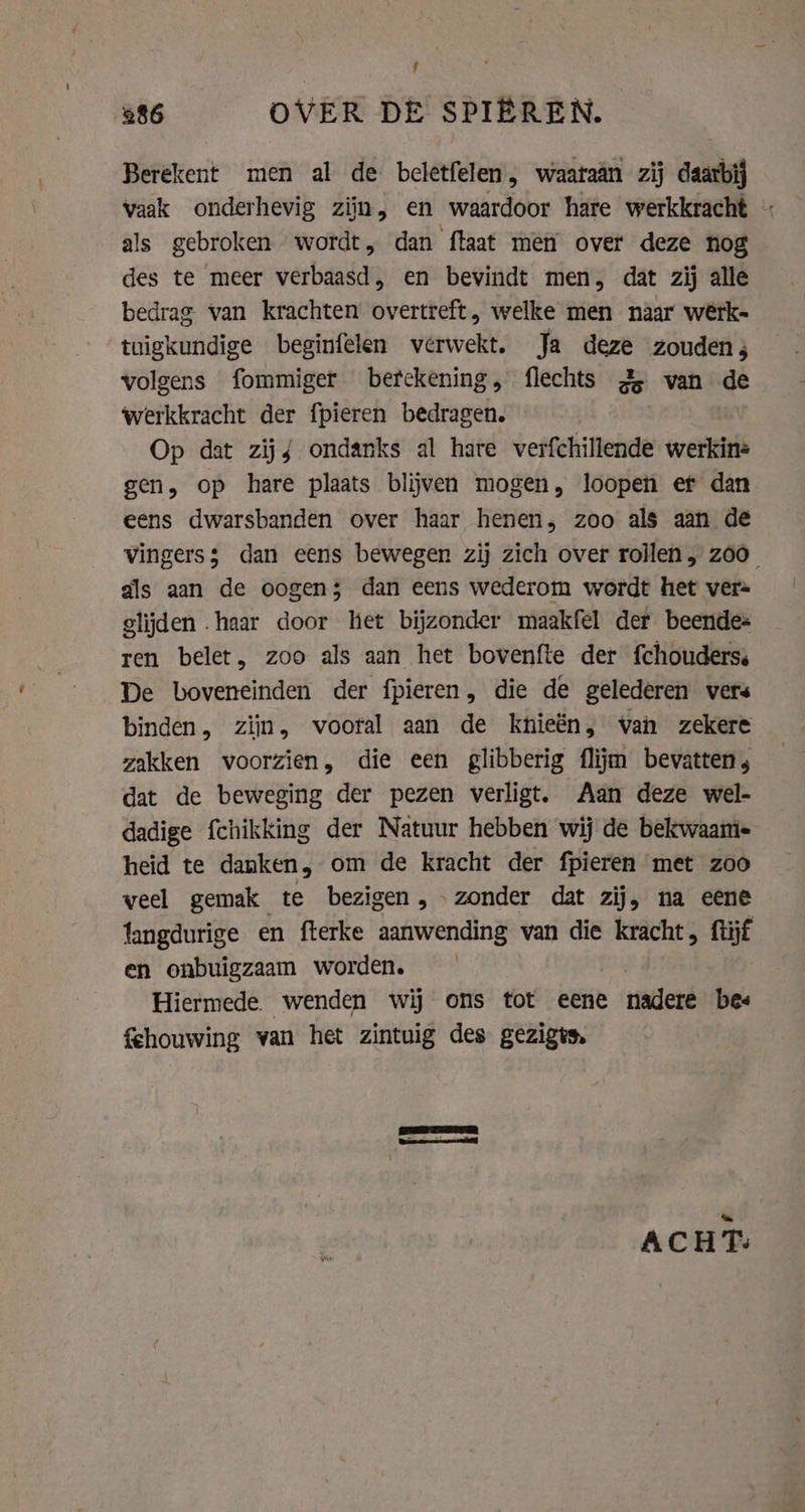 Berekent men al de beletfelen, waaraân zij daarbij vaak onderhevig zijn, en waardoor hare werkkracht | als gebroken wordt, dan ftaat men over deze nog des te meer verbaasd, en bevindt men, dat zij alle bedrag van krachten overtreft, welke men naar werk- tuigkundige beginfelen verwekt. Ja deze zouden; volgens fommiger betekening, flechts 2 van de werkkracht der fpieren bedragen. Op dat zij{ ondanks al hare verfchillende werkine gen, op hare plaats blijven mogen, loopen ef dan eens dwarsbanden over haar henen, zoo als aan de vingers; dan eens bewegen zij zich over rollen „ zoo als aan de oogen; dan eens wederom wordt het ver= glijden haar door het bijzonder maakfel der beende= ren belet, zoo als aan het bovenfte der fchouderss De boveneinden der fpieren, die de gelederen vers binden, zijn, vooral aan de khieën, van zekere zakken voorzien, die een glibberig flijm bevatten; dat de beweging der pezen verligt. Aan deze wel- dadige fchikking der Natuur hebben wij de bekwaami- heid te danken, om de kracht der fpieren met zoo veel gemak te bezigen, - zonder dat zij, na eene langdurige en fterke aanwending van die kracht, ftijf en onbuigzaam worden. Hiermede. wenden wij ons tot eene nadere bes fehouwing van het zintuig des gezigts. Er TIEN je: tak ACHT: