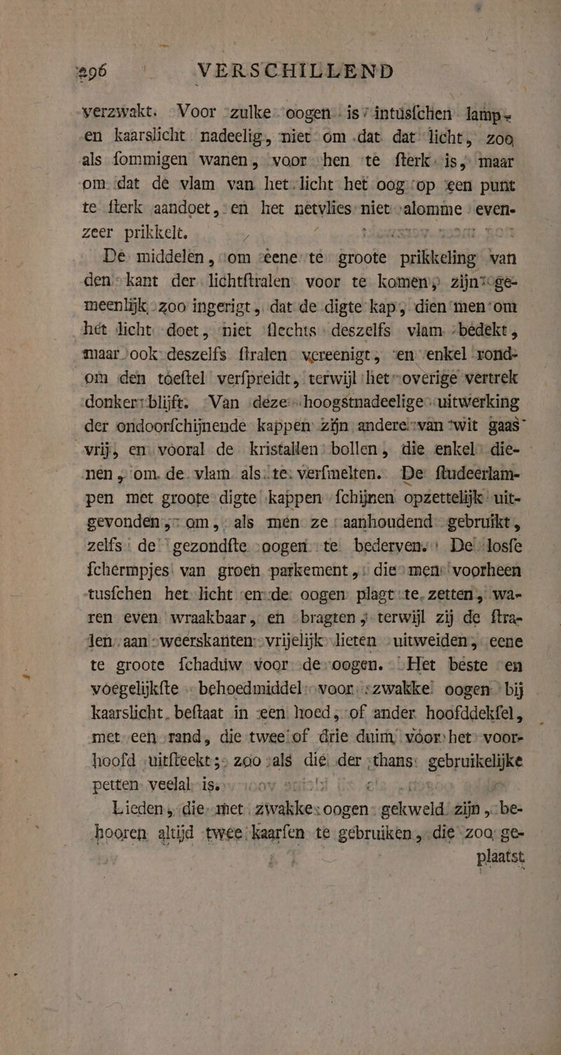 verzwakt. Voor -zulke-“oogen: is? intus{chen lamp = en kaarslicht. nadeelig, niet om „dat. dat licht, zoo als fommigen wanen, voor “hen ‘te fterk is; maar om dat de vlam van het-licht het oogop ‘een punt te fterk aandoet,:en het gant niet en evene zeer prikkelt, x | De middelen , vom :eene’'te brode prilkedinig van den» kant der. lichtftralen. voor te komen’) zijntoge- meenlijk „zoo ingerigt „ dat de digte kap , dien ‘men‘om het licht. doet, niet flechts deszelfs vlam -bêdekt maar ook deszelfs flralen vereenigt, ‘en venkel rond- om den toeftel verfpreidt, terwijl ‘het “overige vertrek donkerrblijft. -Van deze’. hoogstnadeeligeuitwerking der ondoorfchijnende kappen zijn andereivan “wit gaas” vrij, em vooral de kristallen: bollen, die enkel die- nen „om. de. vlam. als.te: verfmelten. De fludeerlam- pen met groote digte kappen {chijmen opzettelijk uit- gevonden; am, als men: ze «aanhoudend gebruikt, zelfs: de’ gezondfte “oogen te. bederven, De'losfe {chermpjes: van groen parkement ,: die» mens‘ voorheen tusfchen het licht en:de: oogen plagt te, zetten , wa- ren even. wraakbaar, en bragten j terwijl zij de ftra- Jen,:aan &gt; weerskanten:&gt; vrijelijk lieten -uitweiden, eene te groote fchadúw voor deoogen. Het beste en voegelijkfte … behoedmiddel:» voor: zwakke: oogen bij _ kaarslicht, beftaat in «een hoed, of ander. hoofddekfel, met een rand, die twee!of drie duim voor het voor- hoofd „uitfteekt 3» zoo vals Eg der wp geuren petten. veelal: is. Lieden ‚die, met. wakes. oogen” Pang zijn 5 she: hooren altijd -twee;kaarfen te gebruiken „die zoa; ge- plaatst