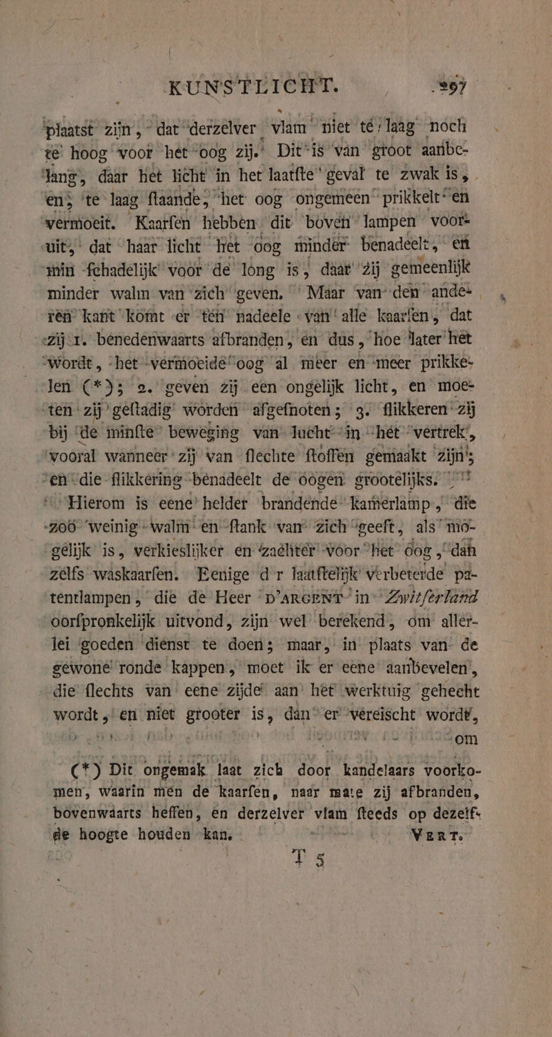 KUNSTLICHT. Re plaatst zijn’, “dat” derzelver atte! niet te: laag noch te hoog voor het oog zij.’ Dit“is ‘van gtoot aatibe- lang; daar het licht in het laat{te geval te zwak i is, en; ‘te laag flaande, ‘het: oog ongemeen prikkelt“ en vermoeit. Kaarfen hebben dit ‘boven’ lampen voors uit, dat haar licht “Yet dog minder benadeelt, et ‘min -fchadelijk’ voor de long is, daar’ Zij gemeenlijk minder walm van ‘zich geven. ‘Maar vanden ande- rey kant komt er “té nadeele | van’ alle kaa: fens dat -Zij.1. benedenwaarts afbranden, én dus, hoe ‘ater’ het “wordt, -het vermoeide “oog al meer en ‘meer prikke- len (* DE 2. geven zij een ongelijk licht, en moe- ‘ten zij’ geftadig’ worden afgefnoten; 3. flikkeren: zij bij de minfte beweging van lucht in “het “vertrek:, vooral wanneer zij van flechte ftoffen gemaakt zijn; ven die flikkering ‘bénadeelt de oogen grootelijks. &gt; ‚Hierom is eene’ helder brandende“ kamierlamp , die ‘200° ‘weinig «walm: en {tank ‘van’ Zich “geeft, als’ mo- gelijk is, verkieslij ker en ‘zachter voor “het 60g 5 “dah zelfs waskaarfen. Eenige dr laatftel ke verbeterde pa- tentlampen, die de Heer “D'ARGENT- in Zwitferland oorfpronkelijk uitvond, zijn wel berekend, om aller- lei ‘goeden dienst te doen; maar, in plaats van- de gewone’ ronde kappen, moet ik er eene’ aanbevelen’, die’ flechts van eene zijde aan’ hèt werktuig gehecht wordt; en niet grooter is, dân er ‘vereischt wordt, er 5 ; pie ES ABA OND) (*) Dit ongemak laat zich door kandelaars voorko- men, waarin men de kaarfen, naar mate zij afbranden, bovenwaarts heffen, en derzelver vlam fteeds op dezelfs de hoogte houden kan, - RS oS ENE Te TS