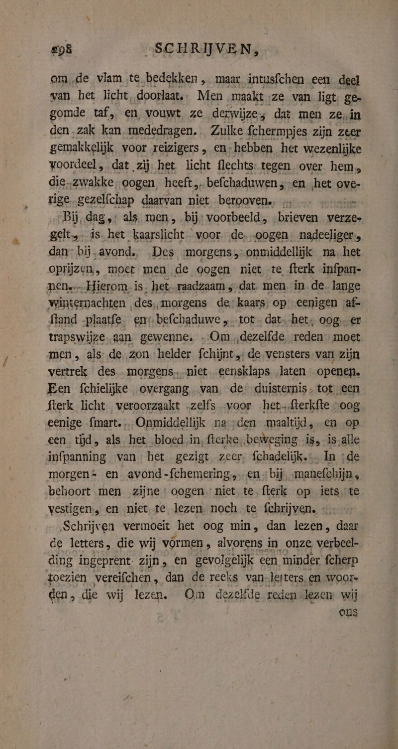 am „de tam te bedekken, maar, intusfchen een deel van het licht, doorlaat. Men maakt. ‚ze van ligt. ge. gomde taf, en vouwt ze derwijzes dat men zein _den.zak kan mededragen.. Zulke fchermpjes zijn zeer gemakkelijk voor reizigers, en; hebben het wezenlijke voordeel , dat zij het licht flechts: tegen over hem, die..zwakke oogen, heeft „befchaduwen ‚en het ove- rige. gezelfchap daarvan niet berooven., … — ~ „Bij, dag,: als men, bij: voorbeeld, „brieven verzes gelt,. ís. het kaarslicht. voor de- „oogen. nadeeliger-, dan: bij „avond., Des morgens onmiddellijk na, het oprijzen, moet men de oogen niet te fterk infpan- nen... Hierom. is. het. raadzaam 5 dat. men. in. de. lange winternachten des, morgens de: kaars, op eenigen af- ftand -plaatfe. em. befchaduwe „tot . dat. het, oog. er trapswijze., aan gewenne, Om „dezelfde reden moet men, als de, zon helder fchijnt de vensters van zijn vertrek des morgens. .niet eensklaps laten openen. Een fchielijke overgang. van, de duisternis. tot een fterk licht veroorzaakt „zelfs „voor het.fterkfte “oog eenige fmart. Onmiddellijk na den maaltijd, en op een tijd, als het bloed in, fterke, „beweging is, is alle infpanning van het gezigt zeer. fchadelijk. ‚In ‚de morgen en avond -fchemering. en « bij manefchijn, behoort men zijne: oogen niet te flerk op iets te vestigen, en niet te lezen noch te fchrijven. - ‚Schrijven vermoeit het oog min, dan lezen, daar de letters, die wij vormen » alvorens in onze verbeel- ding ingeprent: zijn, en gevolgelijk een minder fcherp toezien vereifchen, dan de reeks van lerters, en woor- den , die wij lezen. Om dezelfde reden” lezen wij OS
