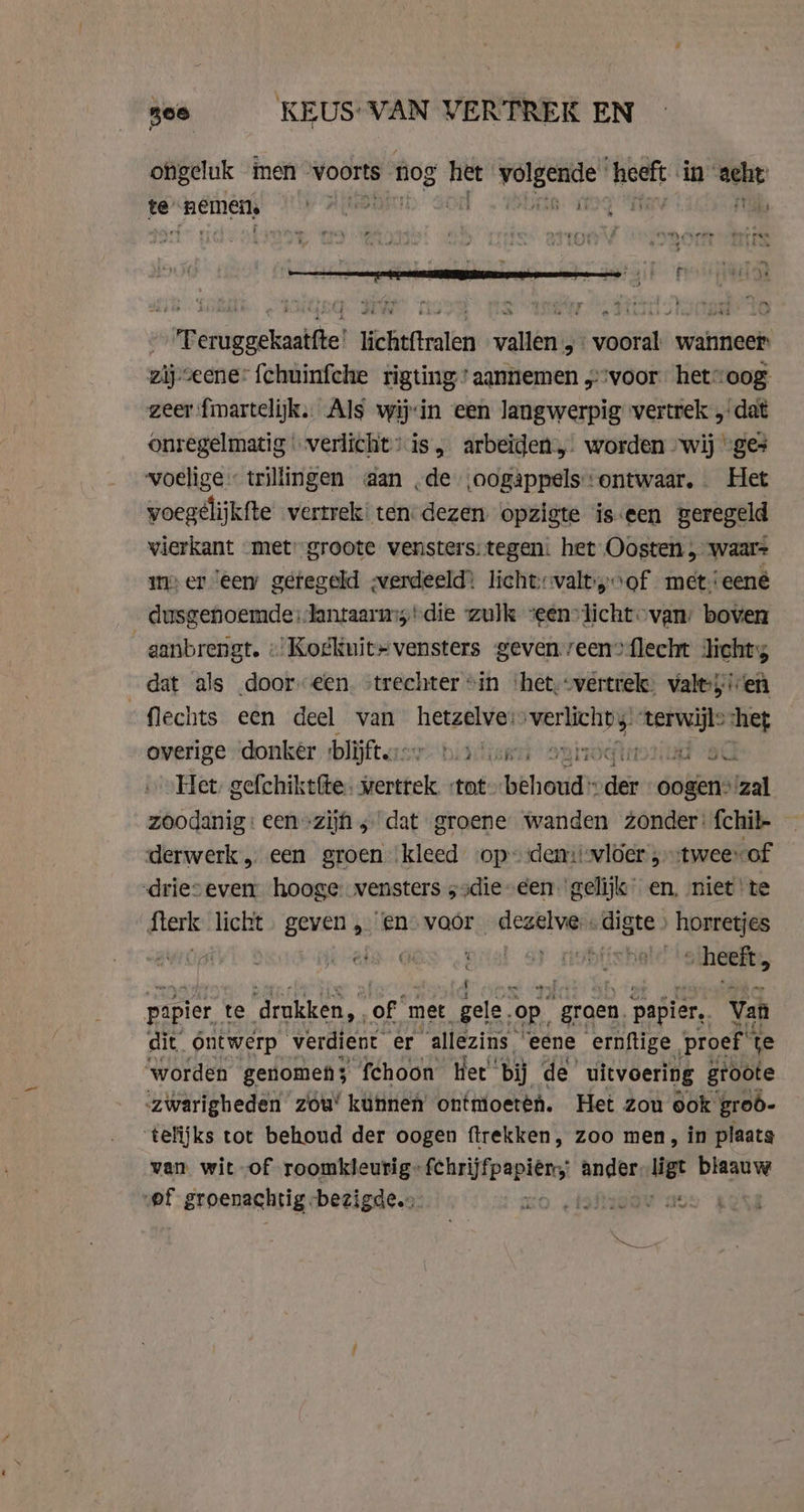 see KEUS-VAN VERTREK EN ongeluk men voorts nog het i Sie meets in ache te ‘nemens page a oe ï 4 ee rl in: eat A ad : dek ‘Teruggekaatfte! lichtftralen vallen „ vooral. wanneer zijseene: fchuinfche rigting’ aannemen „voor het“ oog zeer fmartelijk. Als wij:in een langwerpig vertrek „dat Onregelmatig … verlicht: is, arbeïden,. worden wij “ges woelige trillingen aan ‚de ‚oogappels ontwaar, Het voegélijkfte vertrek: ten-dezen opzigte iseen geregeld vierkant met’ groote vensters: tegen: het Oosten , waar= meer eem geregeld -verdeeld) lichtvaltyof met. eené dusgenoemde:Jantaarms die “zulk zeenvlicht-van: boven aanbrengt. « Kogkuit#vensters geven.reen”{flecht lichts dat als dooreen. “trechter “in ‘het, vertrek: valt:5 en flechts een deel van hetzelve: opis) pee chet overige donker ‘blijftessy patie. © vroefteorlud -sC Het, gefchiktfte. vertrek. tot hehe ie oogen” Faal zoodanig: een»zijn ; dat groene Wanden zonder: fchil- derwerk „ een groen ‘kleed op» demiiwloer,tweevof -drieseverr hooge vensters ;sdie-een. gelijk en, niet te fterk licht. geven „en voor neske dige horretjes dwi GES Dral _ heeft, papier te ‘drukken, of met, gele. op. groen. papier, Van dit ontwerp verdient er “allezins ’ eene ernftige | proef fe worden genomen; ‘fchoon Het’ bij de’ uitvoering groote zwarigheden zou’ kunnen ontmioeren. Het zou ook grob- telijks tot behoud der oogen ftrekken, zoo men, in plaats van wit of roomkleurig tgene ander. ligt iis pf groenachtig bezigde.» mo. teder a tin