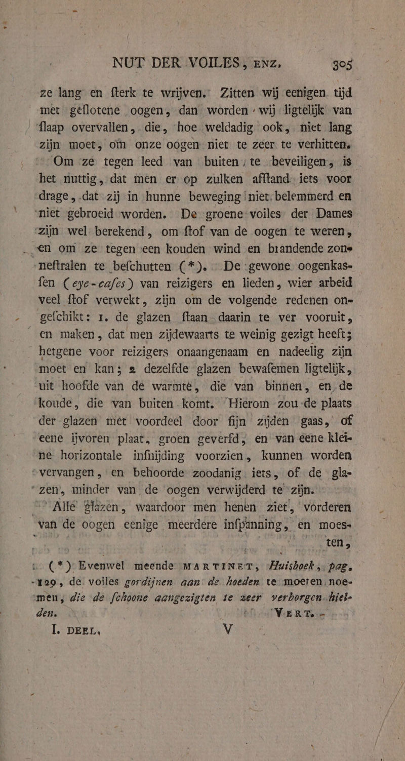 , 7 NUT DER VOILES, enz, 305 ze lang en fterk te wrijven.” Zitten wij eenigen. tijd met geflotene oogen, dan worden : wij ligtelijk van flaap overvallen ,. die, hoe weldadig ook, niet lang zijn moet, om onze oogen niet te zeer te verhitten. Om ze tegen leed van buiten ;te beveiligen, is het nuttig, dat men er op zulken afftand. iets voor drage, .dat zij in hunne beweging ‘niet. belemmerd en ‘niet gebroeid worden. De groene voiles der Dames ‘zijn wel berekend, om ftof van de oogen te weren, -neftralen te befchutten (*). — De ‘gewone. oogenkas- fen (eye-cafes) van reizigers en lieden, wier arbeid veel ftof verwekt, zijn om de volgende redenen on= gefchikt: 1. de glazen ftaan daarin te ver vooruit, en maken, dat men zijdewaarts te weinig gezigt heeft; hetgene voor reizigers onaangenaam en nadeelig zijn moet en kans 2 dezelfde glazen bewafemen ligtelijk, uit hoofde van de warmte, die van binnen, en. de koude, die van buiten komt. Hierom zou-de plaats der glazen met voordeel door fijn zijden gaas, of eene ijvoren plaat, groen geverfd, en van eene klei- ne horizontale infnijding voorzien, kunnen worden „vervangen, en behoorde zoodanig. iets, of de gla “zen, minder van de oogen verwijderd te zijn. | Alle Slazen, waardoor men henen ziet,’ vorderen van de oogen eenige meerdere infpanning, en moes- EN CR tele (*) Evenwel meende MARTINET, Muisboek pag. 129, de. voiles gordijnen aan de hoeden te moeten, noe- men, die de fchoone aangezigten te zeer verborgen.hiel- dead velo Vel K Term