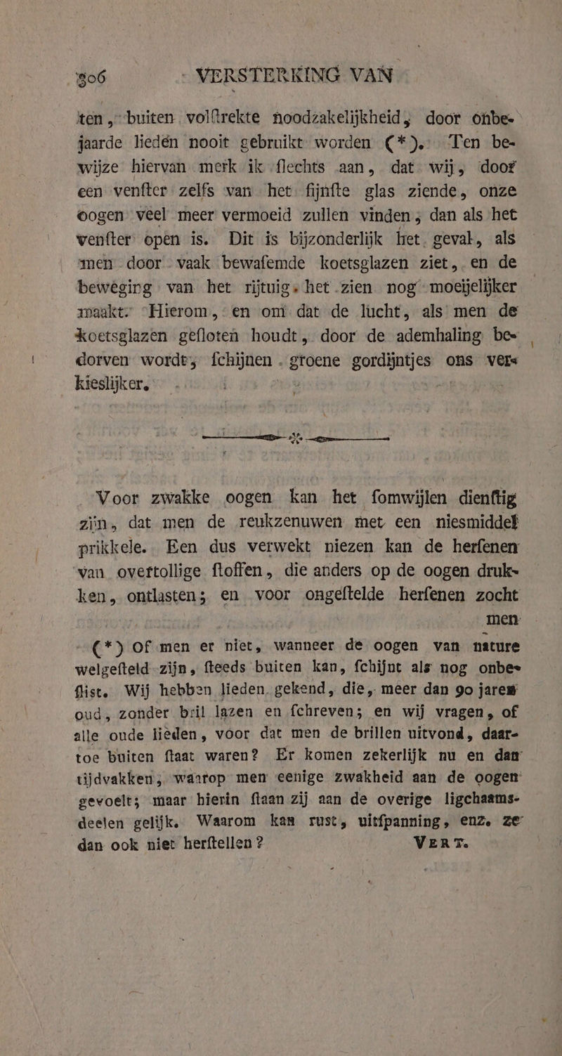 ten „buiten volftrekte noodzakelijkheid, door onbe- jaarde liedén nooit gebruikt worden ¢(*). Ten be- wijze hiervan merk ik flechts aan, dat wij, door een venfter zelfs van het fijnfte glas ziende, onze oogen veel meer vermoeid zullen vinden; dan als het wenfter open is. Dit is bijzonderlijk het. geval, als men door - vaak bewafemde koetsglazen ziet, en de beweging van het rijtuigs het zien nog moeijelijker maakt. “Hierom, en om dat de lucht, als men de koetsglazen gefloten houdt, door de ademhaling bes dorven wordt, eisai ae gordijntjes ons vers kieslijker., | Voor zwakke oogen kan het fomwi len dienftig zin, dat men de reukzenuwen met een niesmiddel prikkele. Een dus verwekt niezen kan de herfenen van oveftollige ftoffen, die anders op de oogen druk~ ken, ontlasten; en voor ongeftelde herfenen zocht | | men ~ €*) Of men er niet, wanneer de oogen van nature welgefteld zijn, fteeds buiten kan, fchijnt als nog onbes fist. Wij hebben lieden, gekend, die, meer dan go jaren oud, zonder bril lazen en fchreven; en wij vragen, of alle oude lieden, voor dat men de brillen uitvond, daar- toe buiten ftaat waren? Er komen zekerlijk nu en dam tijdvakken ; waarop men eenige zwakheid aan de oogen gevoelt; maar hierin ftaan zij aan de overige ligchaams- deelen gelijk. Waarom kan rust, uitfpanning, enZ. ze dan ook niet herftellen ? VERT.
