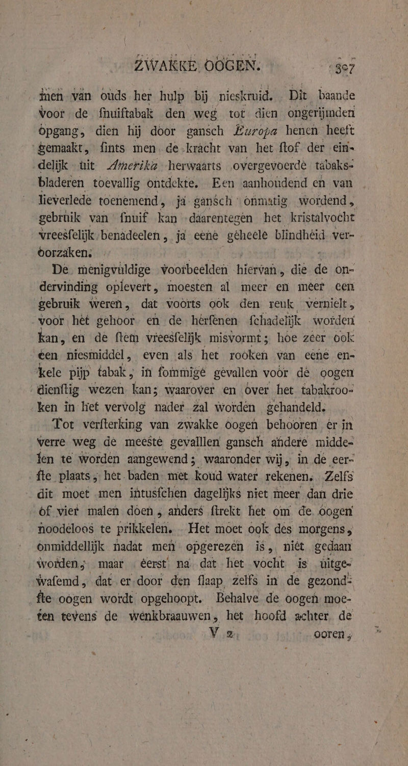 inen van ouds her hulp bij nies! kruid. Dit baande voor de fnuiftabalt den weg tot dien ongerijmden opgang, dien hij door gansch Europa henen heeft ‘gemaakt, fints men. de-kracht van het ftof der ein~ delijk uit Amerika herwaârts overgevoerdé tabaks- bladeren toevallig ontdekte, Een aanhoudend en van lieverlede toenemend, ja gansch “ onmatig wordend, gebruik van fnuif kan -daarentegen het kristalvocht wreesfelijk benadeelen , ja eene goed blindheid. ver- Oorzaken; De menigvuldige voorbeelden Herein die de on- dervinding oplevert, moesten al meer en meer een gebruik weren, dat voorts ook den reuk vernielt, „voor het gehoor. en de hérfenen fchadelijk worden kan, en de ftem vreesfelijk misvormt; hoe zeer ook éen niesmiddel, even als het rooken van eene en- kele pijp tabak; in fommigé gevallen voor dè oogen dienftig wezen, kan; waarover en over het tabakroo- ken in het vervolg hades zal worden gehandeld. Tot verfterking van zwakke oogen behooren ér in verre weg de meeste gevallen gansch andere midde- fen te worden aangewend; waaronder wij, in de eer- fte plaats, het baden. met koud water rekenen, Zelfs dit moet men ihtusfchen dagelijks niet meer dan drie of vier malen doen, anders {trekt het om de. oogen noodeloos te prikkelen. . Het moet ook des morgens; Onmiddellijk nadat men opgerezen is, niét gedaan worden; maar éerst’ na dat het vocht is uitge- Wwafemd, dat er-door den flaap. zelfs in de gezond: fle oogen wordt opgehoopt. Behalve de oogen: moe- fen tevens de wenkbraauwen, het ‘hoofd achter. de Va ooren ;