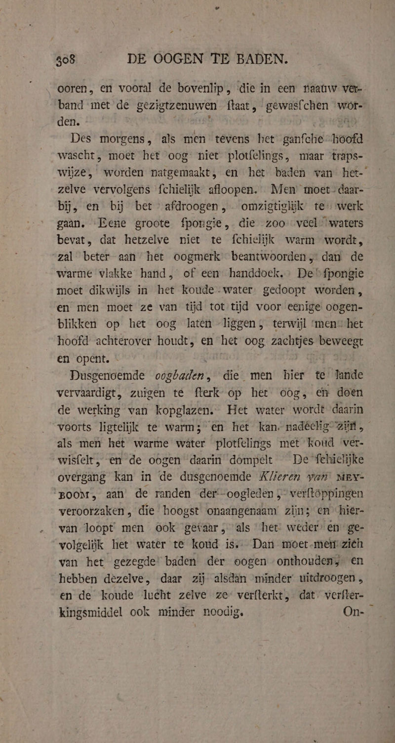 868 DE OOGEN TE BADEN. ooren, en vooral de bovenlip, ‘die in een naauw ver band met de gezigtzenuwen va gewasfchen wot- den. ä Des morgens, als men tevens het gratie hoofd wascht, moet het oog niet plotfelings, maar traps- zelve vervolgens fchielijk afloopen. Men moet- daar- bij, en bij bet afdroogen , omzigtiglik tewerk gaan. Rene groote fpongie, die zoo veel” waters bevat, dat hetzelve niet te fchielijk warm wordt, zal beter aan het oogmerk beantwoorden, dan de warme vlakke hand, of een handdoek. De “fpongie moet dikwijls in het koude. water. gedoopt worden, en men moet ze van tijd tot tijd voor eenige oogen- blikken op het oog laten liggen, terwijl ‘men het hoofd achterover houdt, en het oog. zachtjes eht en opent. - Dusgenoemde oogbaden, die men hier te tanide vervaardigt, zuigen te fterk op het oog, en doen de werking van kopglazen. Het water wordt daarin voorts ligtelijk te warm; en het kan. nadéelig ain, als men het warme water plotfelings met koud ‘ver- wisfelt, en de oogen daarin dompelt De fehielijke overgang kan in de dusgenoemde #K/feren yan MEY- “BOOM, aan’ de randen der oogleden , verftoppingen veroorzaken, die hoogst onaangenaam’ zijn; en hier- van loopt men ook getaar, als het weder’ en’ ge- volgelijk het water te koud is.. Dan moet-men zi¢h van het gezegde’ baden der oogen onthouden, en hebben dezelve, daar zij alsdan minder uitdroogen , en de koude lucht zelve ze verfterkt, dat. verfter- kingsmiddel ook minder noodig, On- =