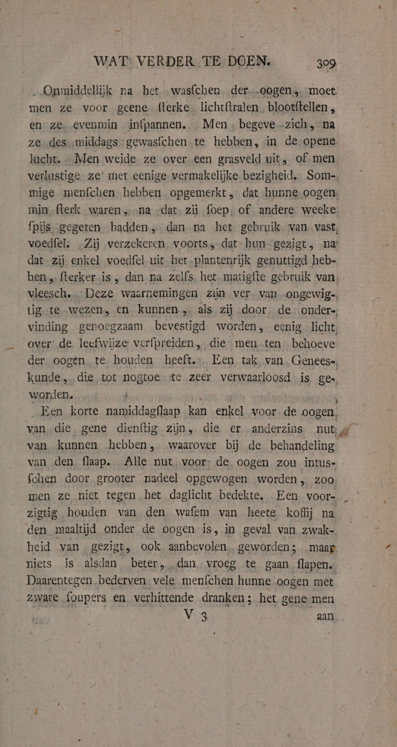„Onmiddellijk na het was{chen. der...oogen,. moet. men ze voor geene fterke licht{tralen. blootftellen , en ze. evenmin infpannen.. Men. begeve zich, na ze des „middags gewasfchen.te hebben, in de opene lucht. - Men weide ze over een grasveld uit, of men verlustige ze’ met eenige vermakelijke bezigheid, Som- mige menfchen hebben opgemerkt, dat hunne oogen. min fterk waren na „dat. zij foep, of andere weeke: fpijs. gegeten hadden dan. na het gebruik, van. vast; voedfels „Zij verzekeren. voorts, dat, hun gezigt, na’ dat zij enkel voedfel uit het, plantenrijk genuttigd heb- vleesch. Deze waarnemingen zijn ver. van .ongewig-, tig te wezen, en kunnen „ als zij door. de onders, vinding genoegzaam bevestigd worden, eenig licht, over: de. leefwijze verfpreiden, die menten behoeve der oogen. te. houden heeft. Een tak van. Geneese, kunde, die tot nogtoe te zeer verwaarloosd is ges, worden, 4 Een korte namiddagflaap kan enkel voor de oogen, van die gene dienftig zijn, die er anderzins nut, van kunnen hebben, waarover bij de behandeling van den flaap. Alle nut voor; de oogen zou intus- {chen door grooter nadeel opgewogen worden, zoo zigtig houden van den wafem van heete koffij na den maaltijd onder de oogen is, in geval van zwak- heid van . gezigt, ook aanbevolen, geworden; _maap niets is alsdan beter, dan vroeg te gaan flapen. Daarentegen bederven. vele menfchen hunne: oogen met Zware foupers en verhittende dranken ; het gene men V 3 | aan