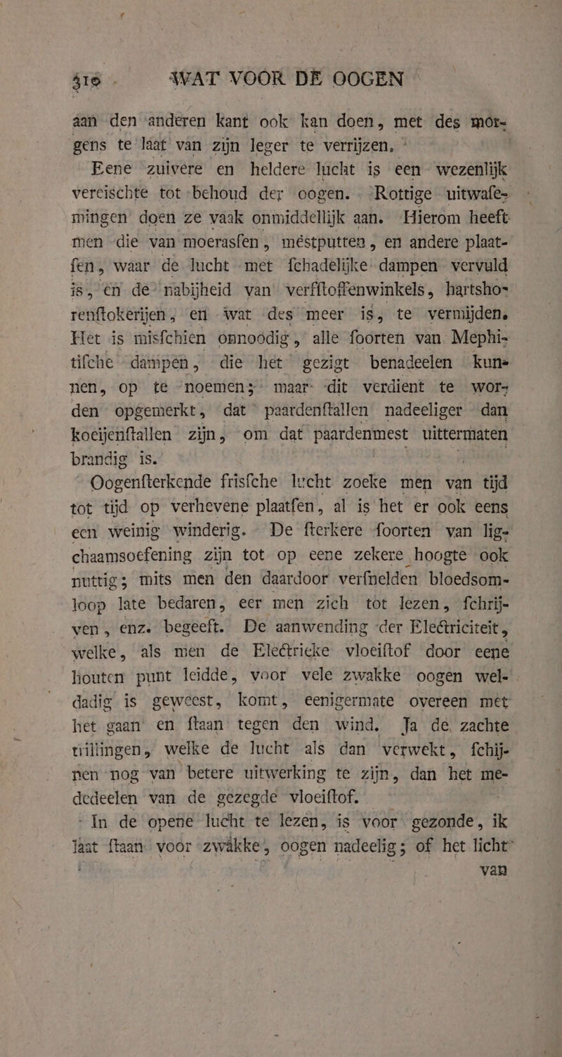 416. WAT VOOR DE OOGEN aan den anderen kant ook kan doen, met des mor- gens te laat van zijn leger te verrijzen, ° Eene zuivere en heldere lucht is een wezenlijk vereischte tot behoud der oogen. Rottige uitwafe- mingen doen ze vaak onmiddellijk aan. Hierom heeft: men die van moerasfen , mêstputten , en andere plaat- fen, waar de lucht met fchadelijke- dampen vervuld is, en de nabijheid van verfftoffenwinkels, hartshos renftokerijen, en wat des meer ig, te vermijden, Het is misfchien onnoodig , alle foorten van Mephi- tifche dampen, die het gezigt benadeelen kune nen, op te “noemen3- maar: dit verdient te wor- den opgemerkt, dat paardenftallen nadeeliger dan koeijenftallen zijn, om dat paardenmest gh brandig is. LAA Oogenfterkende frisfche Iucht zoeke men van tijd tot tyd op verhevene plaatfen, al is het er ook eens een weinig winderig. De fterkere foorten van lig- chaamsoefening zijn tot op eene zekere hoogte ook nuttig; mits men den daardoor verfnelden bloedsom- loop late bedaren, eer men zich tot lezen, {chrij- ven, enz. begeeft. De aanwending der Ele&amp;riciteit , welke, als men de Ele@tricke vloeiftof door eene houten punt leidde, voor vele zwakke oogen wel- dadig is geweest, komt, eenigermate overeen met het gaan en ftaan tegen den wind. Ja de, zachte uillingen, welke de lucht als dan verwekt, fchij- nen nog van betere uitwerking te zijn, dan het me- dedeelen van de gezegde vloeiftof. - In de opene lucht te lezen, is voor gezonde, ik laat {laan voor zwakke, oogen nadeelig; of het licht”