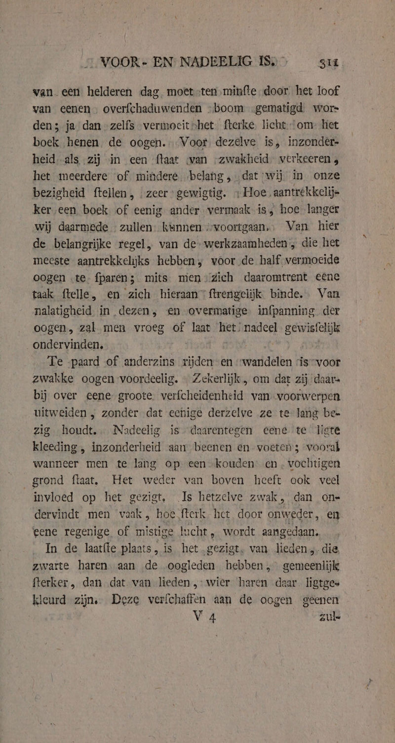 wan. een helderen dag moet ten minfte door het loof van eenen. overfchaduwenden -boom -gematigd. wors den; ja dan zelfs vermocit&gt;het fterke licht om’ het boek henen de oogen. Voor dezelve is, inzonder- heid. als zij in een {taat wan „zwakheid. verkeeren y het meerdere of mindere. belang , dat wij in onze bezigheid ftellen, . zeer gewigtig. «Hoe, aantrekkelij= ker een boek. of eenig ander vermaak is, hoe langer wij daarmede « zullen: kunnen ‘voortgaan.. Van hier de belangrijke regel, van de» werkzaamheden; die het meeste aantrekkelijks hebben, voor de half vermoeide oogen te fparen; mits mien dich daaromtrent eene taak ftelle, en zich hieraan” ftrengelijk binde. Van nalatigheid in dezen, en overmatige. infpanning der oogen, zal men vroeg of laat het, nadeel ha her ob ondervinden, : vt Te -paard of anderzins rijden-en wandelen ‘is “voor — zwakke oogen voordeelig. « Zekerlijk, om dat zij daar bij over eene groote. verfcheidenheid van voorwerpen uitweiden , zonder dat echige derzelve ze te lang be- zig houdt. Nadeelig is daarentegen eene te lite kleeding , inzonderheid aam beenen en voeten s voorak wanneer men te lang opeen kouden’ en . vochtigen grond ftaat, Het weder van boven heeft ook veel invloed op het gezigt, Is hetzelve zwak, dan one dervindt men vaak , hoe fterk het door onweder, en eene regenige of mistige lucht, wordt aangedaan. In de laatfle plaats, is het .gezigt. van lieden „die zwarte haren. aan de oogleden hebben, gemeenlijk fterker, dan ‚dat van lieden ,- wier haren daar. ligtges kleurd zijn. Deze verfchaffen aan de oogen geenen Va auk