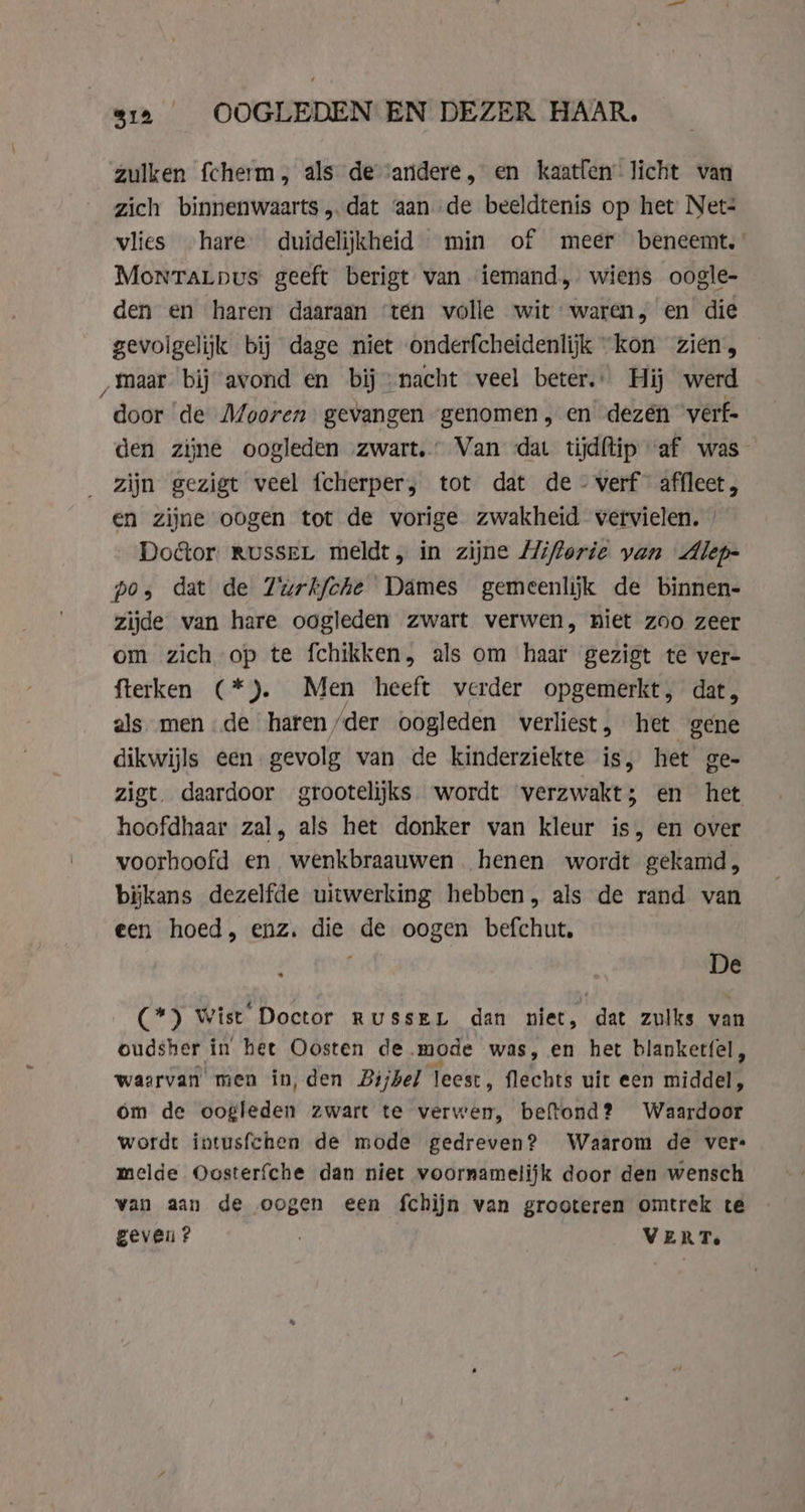 S12 OOGLEDEN EN DEZER HAAR. zulken fcherm als de ‘andere, en kaatfen licht van zich binnenwaarts,.dat aan de beeldtenis op het Net: vlies hare duidelijkheid min of meer benecemt. MonraLpus geeft berigt van iemand, wiens oogle- den en haren daaraan ‘ten volle wit waren, en die gevolgelijk bij dage niet onderfcheidenlijk “kon zien, „maar bij avond en bij nacht veel beter. Hij werd door de Mooren gevangen genomen, en dezen verf- den zijne oogleden „zwart. Van «dat tijdftip ‘af was zijn gezigt veel fcherper, tot dat de - verf affleet, en zijne oogen tot de vorige zwakheid vervielen. | Doctor RUSSEL meldt, in zijne Hiflorie van Alep- pos dat de Zurkfohe Dames gemeenliĳk de binnen- zijde van hare oogleden zwart verwen, niet zoo zeer om zich op te fchikken, als om haar gezigt te ver- fterken (*). Men heeft verder opgemerkt, dat, als. men de haren /der oogleden verliest, het gene dikwijls een gevolg van de kinderziekte is, het ge- zigt. daardoor grootelijks wordt verzwakt; en het hoofdhaar zal, als het donker van kleur is, en over voorhoofd en wenkbraauwen henen wordt gekamd, bijkans dezelfde uitwerking hebben, als de rand van een hoed, enz. die de oogen befchut. ‘ f De (*) Wist Doctor Russen dan niet, dat zulks van oudsher in het Oosten de mode was, en het blanketfel, waarvan men in, den Bijbel leest, flechts uit een middel, om de oogleden zwart te verwen, beftond? Waardoor wordt intusfchen de mode gedreven? Waarom de vere melde Oosterfche dan niet voornamelijk door den wensch van aan de oogen een fchijn van grooteren omtrek te geven? VERT.