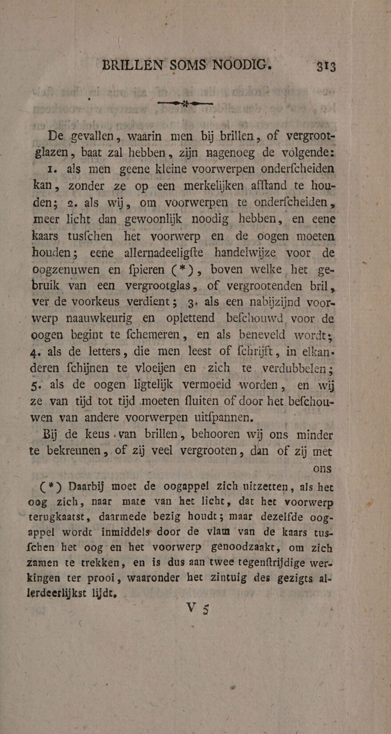 hae: De gevallen, waarin men bij brillen, of vergroot- Slazen, baat zal hebben, zijn nagenoeg de volgende: I. als men geene kleine voorwerpen onderfcheiden kan, zonder ze op een merkelijken afftand te hou- den; 2. als wij, om voorwerpen te ondericheiden , meer licht dan gewoonlijk noodig hebben, en eene kaars tusfchen het voorwerp en. de oogen moeten houden; eene allernadeeligfte handelwijze voor de Oogzenuwen en, fpieren (* ), boven welke het ge- bruik van een vergrootglas, of vergrootenden bril, ver de voorkeus verdient; 3, als een nabijzijnd voor= werp naauwkeurig en oplettend befchouwd voor de oogen begint te fchemeren, en als beneveld wordt; 4. als de letters, die men leest of fchrijft, in elkan» deren fchijnen te vloeijen en «zich te. verdubbelen; 5. als de oogen ligtelijk vermoeid worden, en wij ze van tijd tot tijd moeten fluiten of door het befchou- wen van andere voorwerpen uitfpannen, | | Bij de keus.van brillen, behooren wij ons minder te bekreunen, of zij veel vergrooten, dan of zij met ; | ons (*) Daarbij moet de oogappel zich uitzetten, als het oog zich, naar mate van het licht, dat het voorwerp terugkaatst, daarmede bezig houdt; maar dezelfde oog- appel wordt inmiddels door de vlam van de kaars tus- {chen het oog en het voorwerp genoodzaakt, om zich zamen te trekken, en is dus aan twee tegenftrijdige wer- kingen ter prooi, waaronder het zintuig des gezigts al- lerdeerlijkst lijdt, Me: