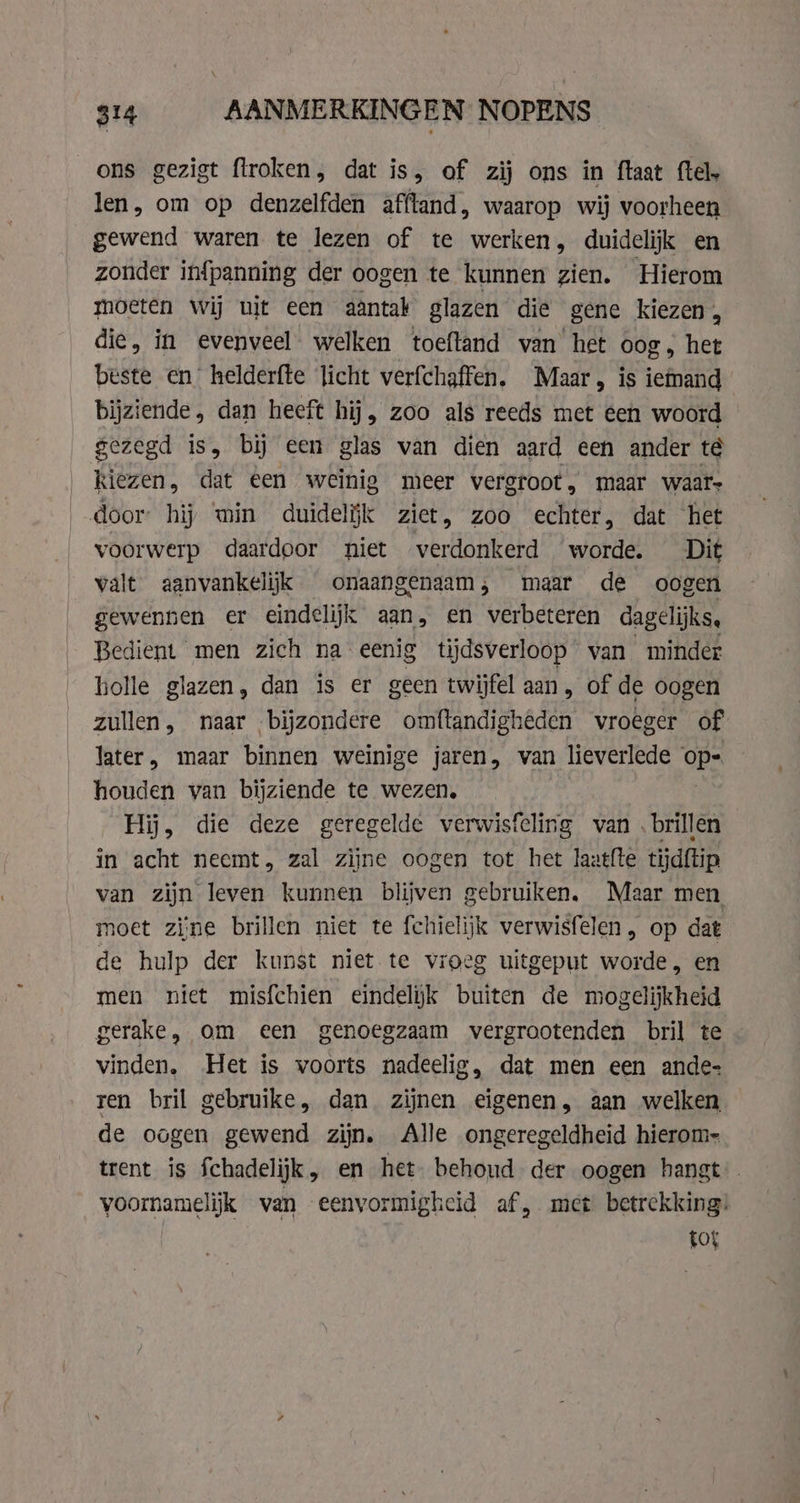 ons gezigt flroken, dat is, of zij ons in ftaat ftel, len, om op denzelfden afftand, waarop wij voorheen gewend waren te lezen of te werken, duidelijk en zonder infpanning der oogen te kunnen zien. Hierom moeten wij uit een aantak glazen die gene kiezen, die, in evenveel welken toeftand van het oog, het beste en helderfte licht verfchaffen. Maar, is iemand bijziende, dan heeft hij, zoo als reeds met een woord gezegd is, bij een glas van dien aard een ander té kiezen, dat een weinig meer vergroot, maar waar door hij min duidelijk ziet, zoo echter, dat het voorwerp daardoor niet verdonkerd worde. Dit valt aanvankelijk onaangenaam; maar de oogen gewennen er eindelijk aan, en verbeteren dagelijks, Bedient men zich na eenig tijdsverloop van minder holle glazen, dan is er geen twijfel aan, of de oogen zullen, naar bijzondere omftandigheden vroeger of later, maar binnen weinige jaren, van lieverlede GES houden van bijziende te wezen, Hij, die deze geregelde verwisfcling van brillen in acht neemt, zal zijne oogen tot het laatfte tijdftip van zijn leven kunnen blijven gebruiken. Maar men noet zine brillen niet te fchielijk verwisfelen, op dat de hulp der kunst niet te vroeg uitgeput worde , en men niet misfchien eindelyk buiten de mogelijkheid gerake, om een genoegzaam vergrootenden bril te vinden, Het is voorts nadeelig, dat men een ande- ren bril gebruike, dan zijnen eigenen, aan welken de oogen gewend zijn. Alle ongeregeldheid hierom- trent is Schadelijk, en het. behoud der oogen hangt voornamelijk van eenvormigheid af, met betrekking: | tof