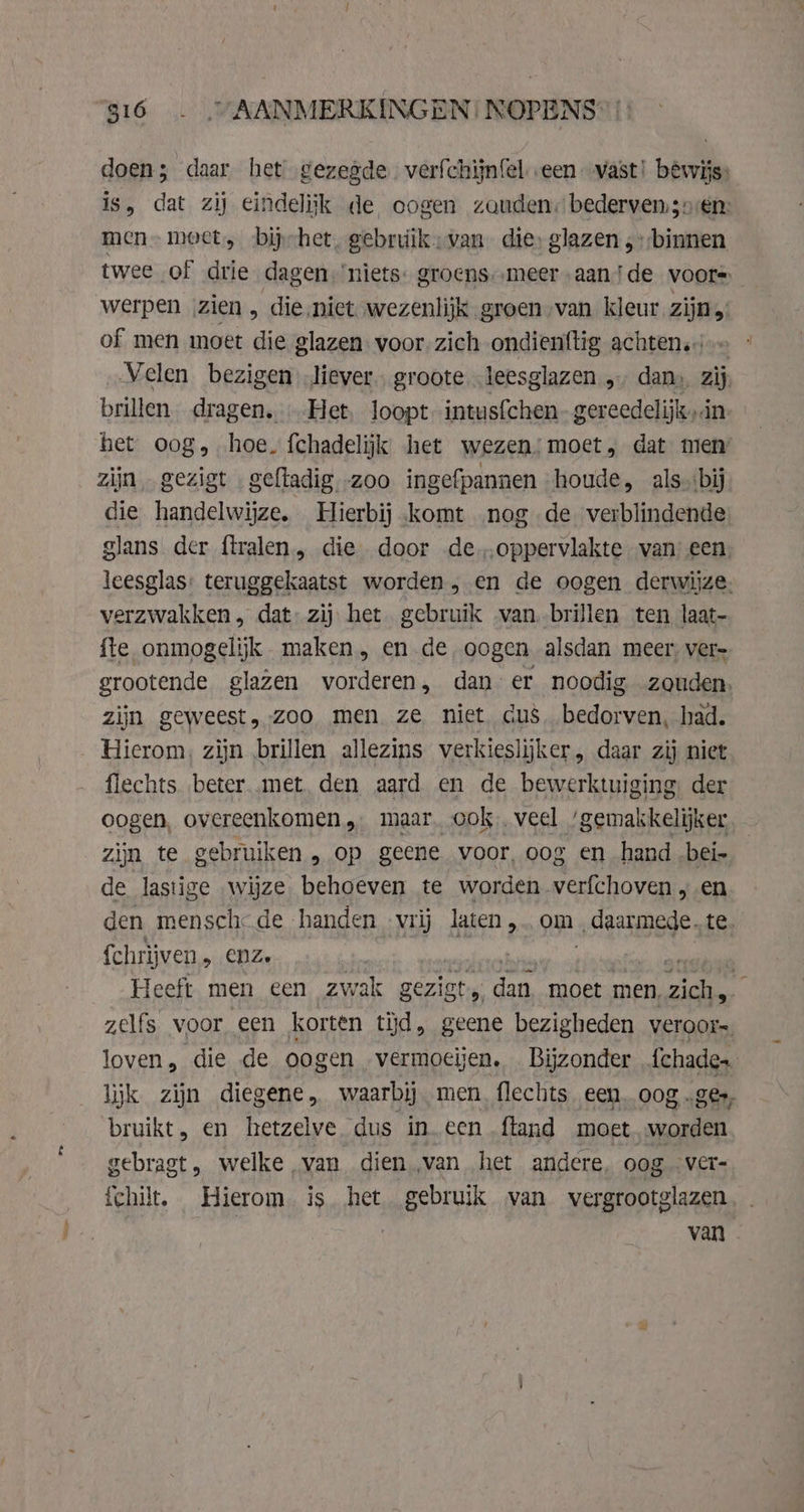 doen; daar het gezegde. verfchijnfel «een vast! bêwijs: is, dat zij eindelijk de oogen zouden bederven;;oren: men meet, bijhet, gebruikvan die, glazen „binnen twee of drie dagen. niets. groens.-‚meer „aande voors werpen zien, die niet. wezenlijk groen van kleur zijn; of men moet die glazen voor. zich ondienttig achten. Velen bezigen liever, groote leesglazen , dan», zij brillen dragen. Het. loopt intusfchen gereedelijk, dn het oog, hoe. fchadelijk het wezen!moet, dat men’ zijn, gezigt geftadig zoo ingefpannen houde, als. bij die handelwijze. Hierbij komt nog de verblindende glans der {tralen, die door de.,.oppervlakte van’ een, leesglas: teruggekaatst worden, en de oogen derwijze. verzwakken, dat: zij het gebruik van brillen ten laat- fte onmogelijk maken, en de oogen alsdan meer ver- grootende glazen vorderen, dan er noodig zouden. zijn geweest, zoo men ze niet cus. bedorven, had. flechts beter „met. den aard en de bewerktuiging der oogen, overeenkomen, maar. ook, veel ‘gemakkelijker zijn te gebruiken , op geene voor, oog en hand „bei de be wijze. behoeven te worden verfchoven, en den mensche de handen - vrij laten, om „daarmede. te. fchrijven,, enz. dies ices, Anal Heeft men een zwak gezist, dan moet men, zie : zelfs voor een korten tyd, geene bezigheden veroor=, loven, die de oogen vermoeijen. Bijzonder {chade. lijk zijn diegene, waarbij men flechts een. oog „ge, bruikt, en hetzelve dus in een ftand moet „worden gebragt, welke van dien van het andere, oog vere íchilt. Hierom. is. het gebruik van vergrootglazen