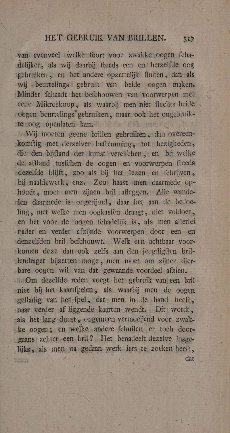“vam; evenveel „welke--foort voor zwakke oogen fcha- delijker, als ‘wij daarbij fteeds een en hetzelfde oog ‘gebruiken „en het andere opzettelijk fluiten, dan als wij „beurtelings : gebruik wan. beïde oogen : maken. Minder fchaadt het: befchouwen “van: voorwerpen met eene Mikroskoop, als waarbij men niet flechts beide oogen beurtelings” gebruiken, maar vei het ongebruik- ste “oog openlaten kan. „Wij. moeten geene brillen gebruiken, dan ‘ovêreen- ‘komftig met derzelver beftemming „tot « bezigheden, die: den ‘bijfland. der kunst vereifchen „-en bij welke ‚de afftand tusfchen. de oogen: en’ voorwerpen fteeds ‚dezelfde blijft, zoo als bij het lezen en fchrijven bij-naaldewerk „enz. „Zooi haast „men daarmede op- houdt, moet men zijnen bril afleggen. Alle wande- slen daarmede is-ongerijmd, daar het aan de bedoe- ling, met welke men oogkasfen draagt, niet voldoet, en het voor de ‘oogen fchadelijk is, als men allerlei „rader en verder afzijnde. voorwerpen. door. een -en denzelfden bril befchouwt.. Welk een achtbaar voor- ‘komen deze danook zelfs aan den jeugdig{ten. bril- slendrager bijzetten” moge , men moet om zijner. dier- bare. oogen wil van dat gewaande. voordeel afzien. niet bij het kaart{pelem, als waarbij men de oogen „geftadig van het-fpel, dat» men in de hand heeft, naar v@rder af liggende kaarten: wendt. Dit: wordt, „als het: lang: duurt; ongemeen vermoeijend voor zwak- ke oogen 3 en welke andere fchuilen er toch door „gaans: achter -een-bril? Het benadeelt dezelve insge- lijks „als menma gedaan. werk „iets te, zoeken heeft, dat =¥