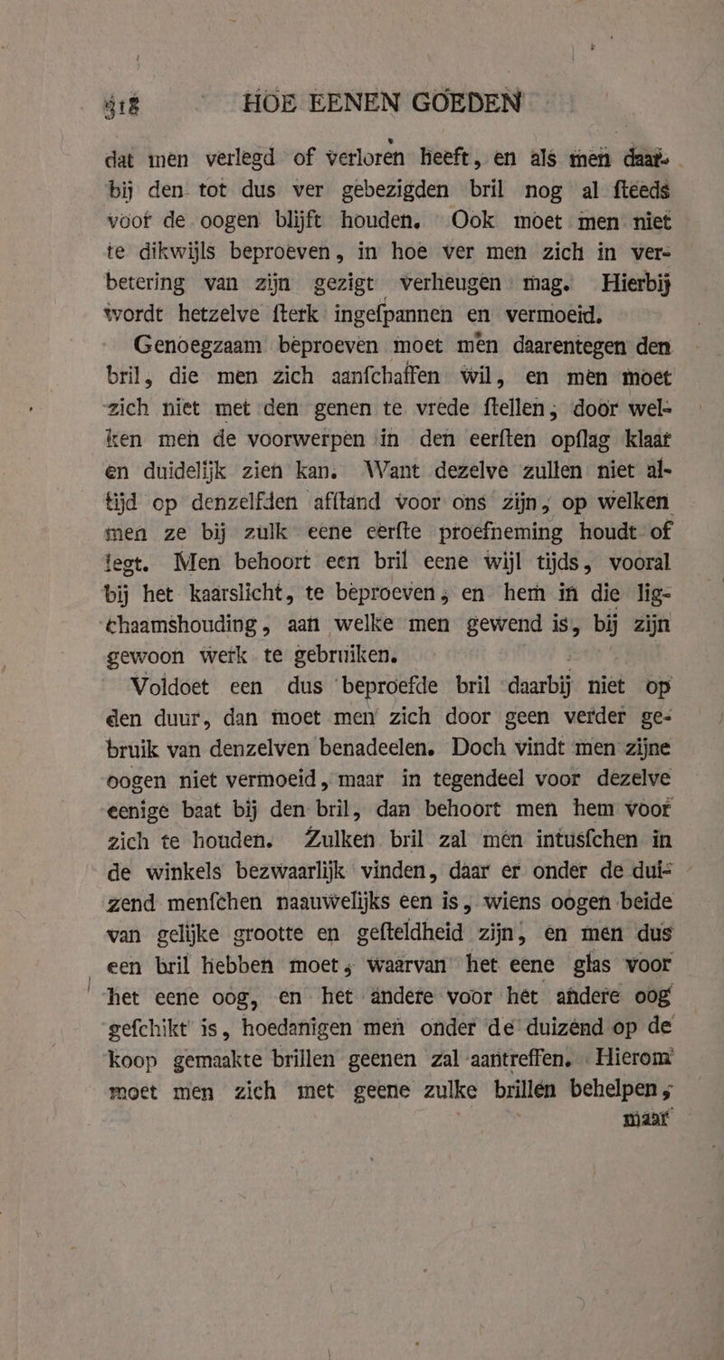 418 HOE EENEN GOEDEN dat men verlegd of verloren heeft, en als men daat. bij den tot dus ver gebezigden bril nog al fteeds voor de oogen blijft houden, Ook moet men niet te dikwijls beproeven, in hoe ver men zich in vers betering van zijn gezigt verheugen: mag. Hierbij wordt hetzelve fterk ingefpannen en vermoeid, Genoegzaam beproeven moet men daarentegen den bril, die men zich aanfchaffen wil, en men moet zich niet met den genen te vrede ftellen ; door wel ken men de voorwerpen in den eerften opflag klaat en duidelijk zien kan. Want dezelve zullen niet al- tijd op denzelfden afftand voor ons zijn; op welken men ze bij zulk eene cerfte proefneming houdt of legt. Men behoort een bril eene wijl tijds, vooral bij het kaarslicht, te beproeven; en hem in die lig- &amp;haamshouding, aan welke men gewend is, bij zijn gewoon werk te gebruiken. | Voldoet een dus beproefde bril “daarbij niet op den duur, dan moet men zich door geen verder ge- bruik van denzelven benadeelen. Doch vindt men zijne oogen niet vermoeid „maar in tegendeel voor dezelve eenige baat bij den bril, dan behoort men hem voor zich te houden. Zulken bril zal mén intusfchen in de winkels bezwaarlijk vinden, daar er onder de dui- zend menfchen naauwelijks een is, wiens oogen beide van gelijke grootte en gefteldheid zijn, en men dus een bril hebben moet, waarvan het eene glas voor het eene oog, en het andere voor het ahdere oog gefchikt is, hoedanigen men onder de duizend op de koop gemaakte brillen geenen zal aantreffen, … Hierom moet men zich met geene zulke brillen behelpen ; maar