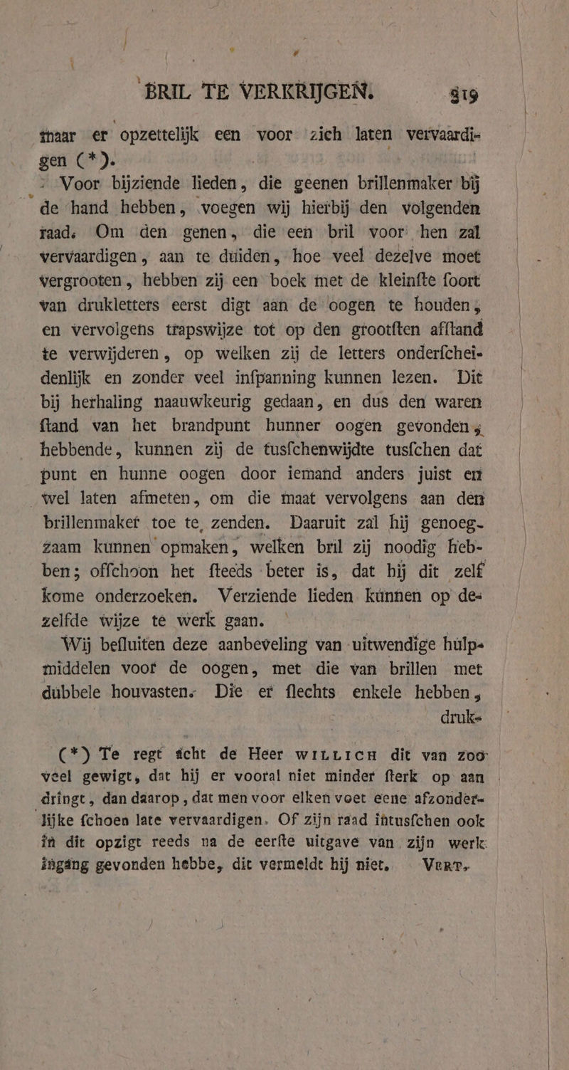” # BRIL TE VERKRIJGEN. 819 thaar er opzettelijk een voor zich laten vervaard- gen (*). - Voor bijziende lieden, ‘die geenen brillenmaker bij ‘de ‘hand hebben, voegen wij hierbij den volgenden raad: Om den genen, die een bril voor hen zal vervaardigen , aan te duiden, hoe veel dezelve moet vergrooten , hebben zij een boek met de kleinfte foort van drukletters eerst digt aan de oogen te houden; en vervolgens trapswijze tot op den grootften afftand te verwijderen, op welken zij de letters onderfchei- denlijk en zonder veel infpanning kunnen lezen. Dit bij herhaling naauwkeurig gedaan, en dus den waren ftand van het brandpunt hunner oogen gevonden; hebbende, kunnen zij de tusfchenwijdte tusfchen dat punt en hunne oogen door iemand anders juist en wel laten afmeten, om die maat vervolgens aan den brillenmakef toe te, zenden. Daaruit zal hij genoeg. Zaam kunnen opmaken, welken bril zij noodig heb- ben; offehoon het fteeds beter is, dat hij dit zelf kome onderzoeken. Verziende lieden kunnen op des zelfde wijze te werk gaan. Wij befluiten deze aanbeveling van uitwendige hulp- middelen voor de oogen, met die van brillen met dubbele houvastens Die et flechts enkele hebben, druke (*) Te regt écht de Heer witticn dit van zoo: veel gewigt, dat hij er vooral niet minder fterk op aan | dringt, dan daarop , dat men voor elken voet eene: afzonder= lijke fchoen late vervaardigen. Of zijn raad iftusfchen ook in dit opzigt reeds na de eerfte uitgave van zijn werk: ingang gevonden hebbe, dit vermeldt hij niet, Verre
