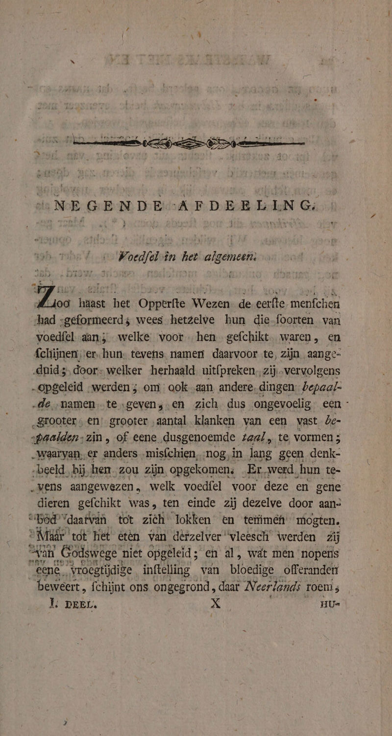 NEGENDE :AFDEELLNG: ‘ t Voedfel in het algemeen: je Poen haast het Opperfte Wezen. de. eerfte menfchen chad -geformeerds wees hetzelve hun die-foorten van voedfel aan, welke voor hen. gefchikt waren, en _£chijnen, er, hun: tevehis. namen daarvoor te, zijn aange- „duid, door: welker herhaald uit{preken,, zij „vervolgens „opgeleid werden; om ook „aan andere, dingen. bepaal- „de „namen te „gevens en zich dus ongevoelig een - _grooter en’ grooter ‚aantal klanken van een vast de- „baalden: zin, of eene. dusgenoemde. taal, te vormen ; „waarvan, er anders -mis{chien, nog, in lang g geen denk- „beeld. bij hen. zou zijn, opgekomen: kr ‘werd. hun te- „vens aangewezen. welk voedfel voor deze en gene dieren gefchikt was, ten einde zij dezelve door aan- “Héd'Ydaatvah tot zich lokken en tetimef mogten, “Mir tot het etén van dèrzelver “vleesch werden Zij “yan Godswege niet opgeleid; en al, wát men ‘nopens eene ‘vroegtijdige inftelling van bloedige offerandert beweert, fchijnt ons ongegrond, daar Neerlands roem;