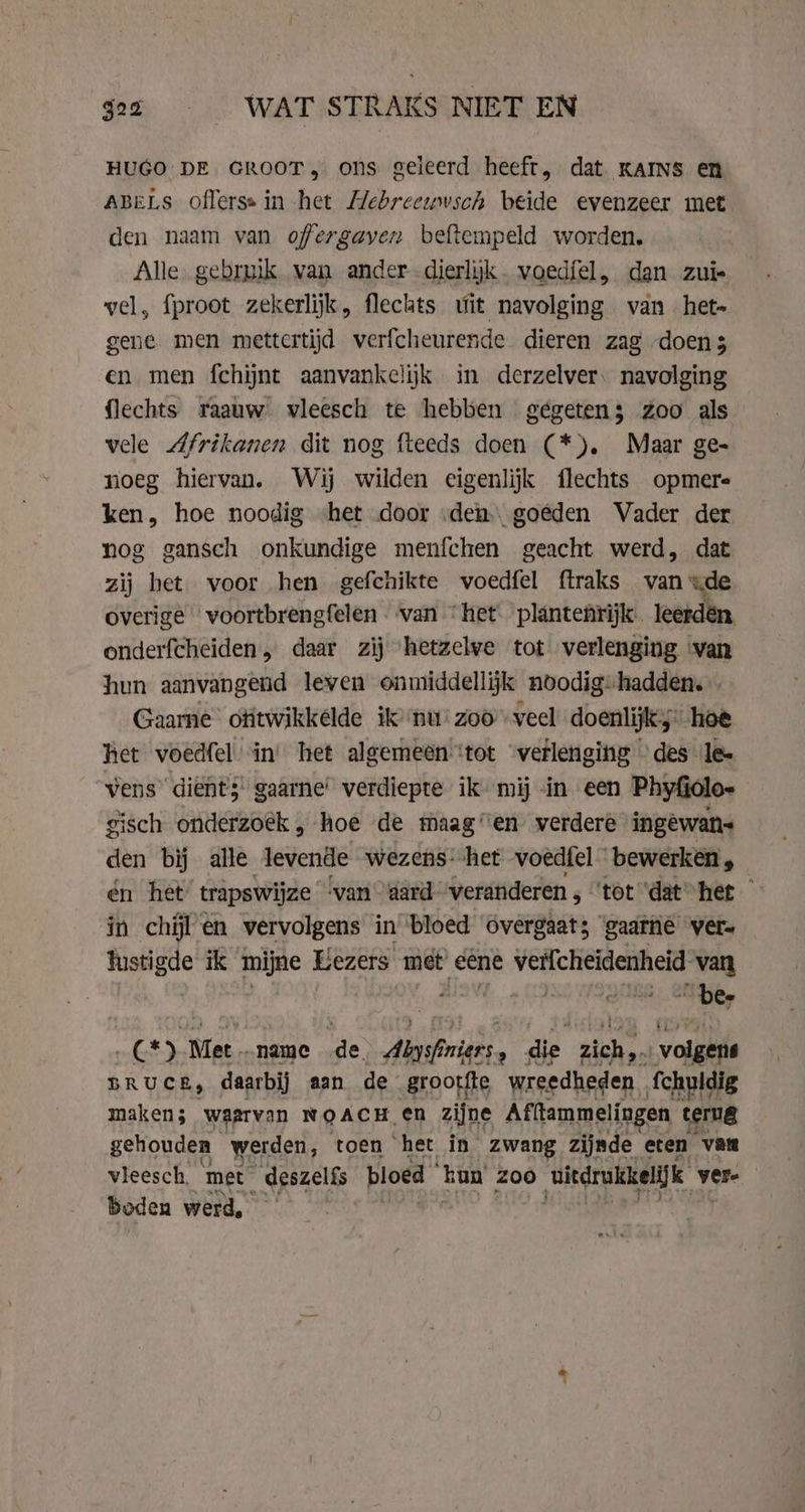 22 © WAT STRAKS NIET EN HUGO DE GROOT, ons geleerd heeft, dat kAINs en ABELS offerss in het Hebreewvsch beide evenzeer met den naam van ofergayen beftempeld worden. Alle gebruik van ander dierlyk. voedfel, dan zui- vel, fproot zekerlijk, flechts wit navolging van het- gene men mettertijd verfcheurende dieren zag doens en men fchijnt aanvankelijk in derzelver: navolging flechts raauw vleesch te hebben gegetens zoo als e Afrikanen dit nog fteeds doen (*). Maar ge- noeg hiervan. Wij wilden eigenlijk flechts opmere ken, hoe noodig het door «den. goeden Vader der nog gansch onkundige menfchen geacht werd, dat zij het voor hen gefchikte voedfel ftraks van =de overige voortbrengfelen van “het plantenrijk. leerden, onderfcheiden, daar zij ‘hetzelve tot verlenging ‘van hun aanvangend leven onmiddellijk noodig-hadden. Gaarne otitwikkelde ik ‘nu’ zooveel doenlijk hoe het voedfel in’ het algemeen ‘tot “verlenging des le- vens dient; gaarne’ verdiepte ik mij in een Phyfiolo- gisch onderzoek „ hoe de maag”en verdere ingewans den bij alle levende wezens. het voedfel bewerken, én het’ trapswijze ‘van dard “veranderen , “tot ‘dat het ° in chil en vervolgens in bloed overgaat; gaarne ver= tustigde ik mijne Eezers met eene verfcheidenheid van vd IRG “Dee C*) Met..name de Abysfniers, die zich, ; volgers BRUCE, daarbij aan de grootte wreedheden. fchuldig maken 5 waarvan NOACH, en zijne Afitammelingen terug gehouden werden, toen het in zwang zijnde eten “vata vleesch, met _ deszelfs bloed kun zoo (uitdrukkelijk vere boden werd, -&amp;