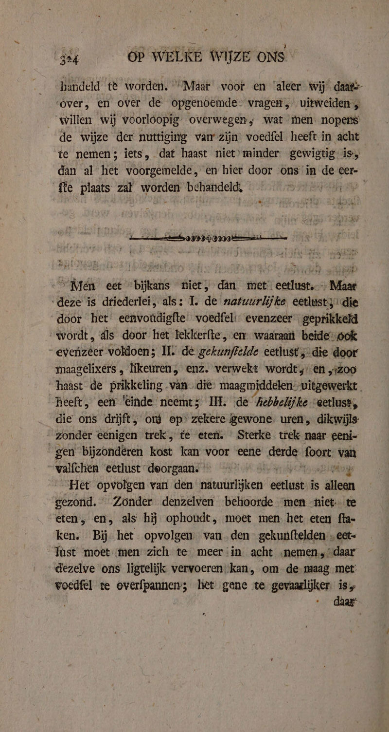handeld te worden. “Maar voor en ‘aleer wij daat=- ‘over, en over de opgenoemde- vragen, uitweiden willen wij voorloopig overwegen; wat men. nopens de wijze der nuttiging van zijn’ voedfel heeft in acht te nemen; iets, dat haast niet’ minder. gewigtig is, dan al het voorgeinelde, en hier door ons in de eer- fte plaats zal worden behandeld, a” ~ Men eet bine niet, dan met’ eender Maar ‘deze is dtiederlei, als: I. de natuurlijke, eetlust die door het eenvotdigfte voedfeli: evenzeer geprikkeld wordt, áls door het tekkerfte, em waaraan beide: ook evenzéer voldoen; II. de gekunffelde eetlust ;-die door maagelixers , likeuren, enz. verwekt wordt’y' en „Zoo ‘haast de prikkeling .van- die maagmiddelen. vitzewerkt - heeft, een ‘einde neemt; Ill. de Aebbelijke ‘eetlust, die ons drijft &gt; ord op’ zekere gewone. uren, dikwijls ‚zonder eenigen trek, te eter. Sterke trek naar eeni- gen bijzondéren kost kan voor eene Kes: foort \ van wallehien eetlust deorgaans ays Het opvolgen van den natuurlijken wean is gid gezond. Zonder denzelven behoorde men niet te eten, en, als hij ophoudt, moet men. het eten fla- ken. Bij het opvolgen. vanden gekunftelden . eet- Tust moet men zich te meer:in acht .nemen.,’ daar dezelve ons ligtelijk vervoeren ‘kan, om. de. maag met: voedfel te overfpannen; het gene te gevaaslijker is,