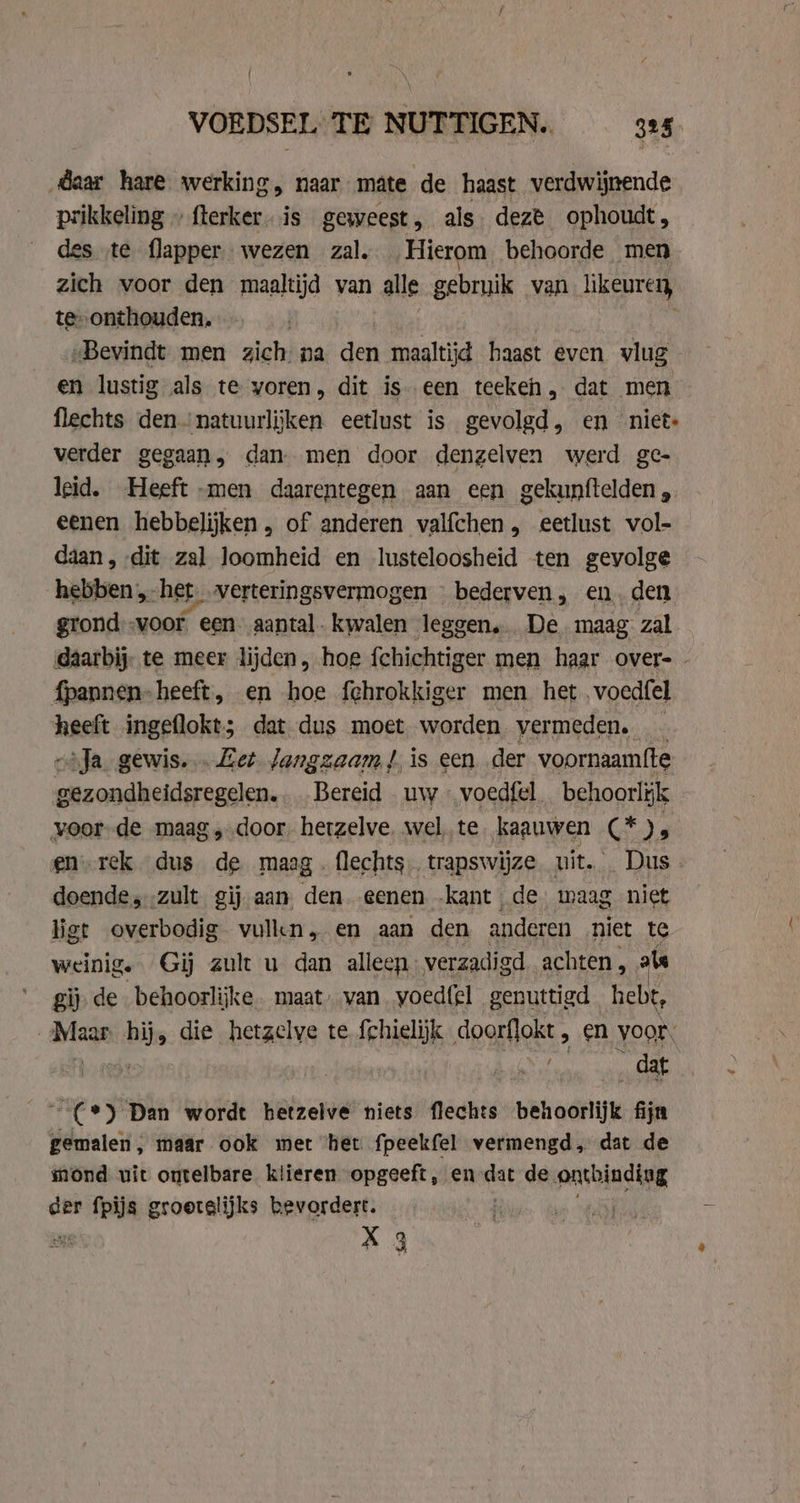 daar hare werking, naar mate de haast verdwijnende prikkeling » flerker. is geweest, als. deze ophoudt, des te flapper wezen zal. Hierom behoorde men zich voor den maaltijd van alle gebruik van likeuren, te onthouden, „Bevindt men zich na den maaltijd haast even vlug en lustig als te voren, dit is een teekeh, dat men flechts den“ natuurlijken eetlust is gevolgd, en niet- verder gegaan, dan. men door denzelven werd ge- leid. Heeft -men daarentegen aan een gekunftelden, eenen hebbelijken , of anderen valfchen, eetlust vol- daan, dit zal loomheid en lusteloosheid ten gevolge hebben, het verteringsvermogen — bederven, en. den grond:-voor een aantal kwalen leggen. De. maag zal daarbij te meer lijden, hoe fchichtiger men haar over- - fpannen-heeft, en hoe fehrokkiger men het voedfel heeft ingeflokt; dat dus moet worden vermeden. _ zoda gewis. Eet langzaam), is een der voornaamfte gezondheidsregelen. Bereid uw … voedfel behoorlijk voor de maag, door, hetzelve. wel te kaauwen Gj be en-rek dus mi maag . flechts.. trapswijze. uit. Dus - doende, .zult gij aan den eenen -kant de waag niet ligt overbodig vulkn, en aan den anderen niet te weinig. Gij zult u dan alleen verzadigd achten , als gij. de behoorlijke. maat, van voed{el genuttigd hebt, Maar hij, die hetzelve te fchielijk doorflokt &gt; €n voor, 0 ee wae _(*) Dan wordt hetzelve niets flechts behoorlijk fijn gemalen, maar ook met het fpeekfel vermengd, dat de mond uit ontelbare klieren opgeeft, en al de ontbindiag der fpijs groetelijks bevordert. | X 3