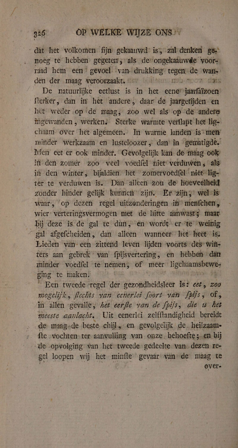 ‘dat het volkomen fijn gekaauwd is, zal denken ge noeg te hebben gegeteit; als de*‘ongekaauwde voors rdad hem een’ gevoel van. drukking” tenet ne Sibu den der maag weroorzaakt, 8) 9 ter en Cts De natuurlijke eetlust is in het eener jaarfaïzoen {lerker, dan in het ‘andere, daar de jaargetijden en het weder op ‘de maag, zoo wel als op “de andere ingewanden , werken: Sterke warmte verflapt het lig- chaam- over het algemeen In warme landen is metry minder werkzaam en lusteloozer ,’ dan’ in gematigdé. Men eet er ook minder. Gevolgelijk Kan de maag ook in den zomer zoo veel’ voedfel niet verduwen ; als ih den winter, bijaldien het ” zomervoedfel' niët-lig- ter te verduwen is. Dan alleen zou de hoeveelheid zonder hinder gelijk kunnen zijn. Er zijnz’ wel-is waar, op dezen regel uitzonderingen in’ menfchen, — wier” verteringsvermogen met de litte aanwasts maar bij deze is de gal te dun, én° wordt - er “te “weinig ~ gal afgefcheiden, dan alleen wanneer het heet: is: Lieden van-een zittend leven lijden voorts des* witi- térs aan gebrek’ van fpijsvertering, en hebben dan minder voedfel te nemen, of meer ligchaamsbewe: ging te maken. Een tweede ‘regel der seroma ssasteen is? cet, 200 mogelijk „ flechts van cenerlei foort van fpifs of, in allen -gevalle, Ae eerfle van de fpijs, die u het meeste aanlacht. Uit eenerlei zelfftandigheid bereidt de maag-de beste chijl.,. en. gevolgelijk de. heilzaam- fte .vochten: ter aanvulling van onze. behoefte ;..en bij „de opvolging van het tweede gedeelte van dezen re- gel loopen lit het minfte gevaar van’ de maag te over.