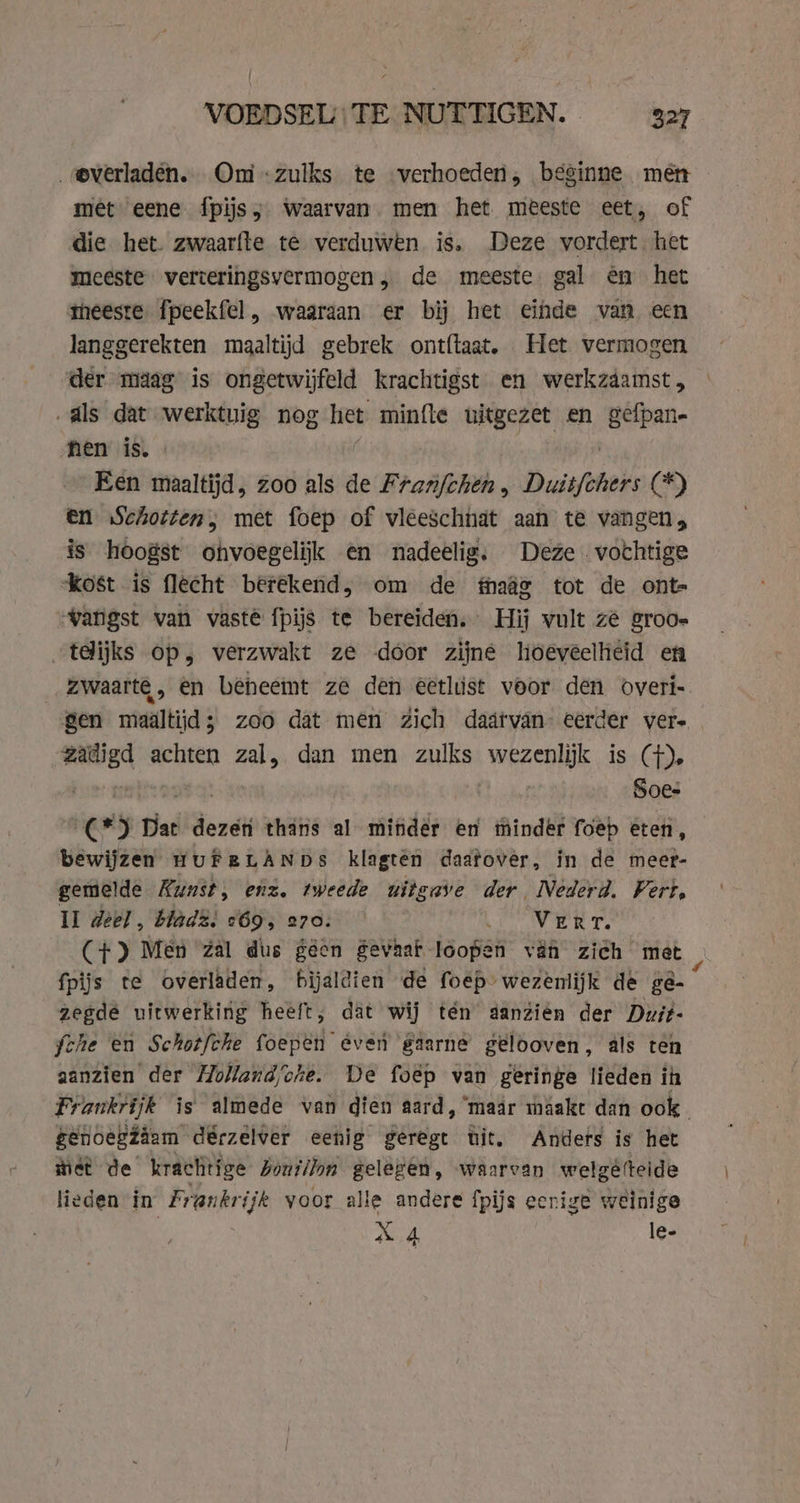 „®verladén. Omi zulks te verhoeden, beginne men met eene {pijs; Waarvan. men het meeste eet, of die het zwaarfte te verduwen is, Deze vordert het meeste verteringsvermogen, de meeste. gal én het meeste. fpeekfel, waaraan er bij het einde van een langgerekten maaltijd gebrek ontftaat. Het vermogen der maag is ongetwijfeld krachtigst en werkzaamst, „als dat werktuig nog het minfle uitgezet en gefpan= hen is. Een maaltijd, zoo als de cay hee . Duisters (5) en Schotten, met foep of vleeschhat aan te vangen, is hoogst ohvoegelijk en nadeelig. Deze vochtige kost is flecht berekend, om de maae tot de ont- vangst van vaste fpijs te bereiden, Hij vult zê groo» tdijks op, verzwakt ze door zijne hoeveelhiéid en _ zwaarte, en beheemt ze den eetlust voor den overi- gen maältijd; zoo dat men Zich daáärvan- eerder ver- zadigd achten zal, dan men zulks Bn iss (he ne Soes C*) Dat dezer thans al minder en hinder foep eten, bewijzen HUFRELANDS klagtên daatover, in de meer- gemelde Kunst, enz. tweede uitgave der Nederd. Fert, Il deel, blad2; &lt;69, 270: Vert. (+) Men zal dus geen gevhaf loopen vän zich met fpijs te overladen, bijaldien de foep: wezenlijk de ge- zegde uitwerking heeft, dat wij tén danzien der Duit- che en Schotfche foepen even gaarne gelooven, als ten aanzien der Holland/vhe. De foëp van geringe lieden ih Frankrijk is almede van dien aard, ‘maar maakt dan ook genoegzaam dérzelver eenig geregt tit. Anders is het met de krachtige boutlion gelegen, waarvan welgêtteide lieden in Frankrijk voor alle andere fpijs eerige weinige X 4 le-