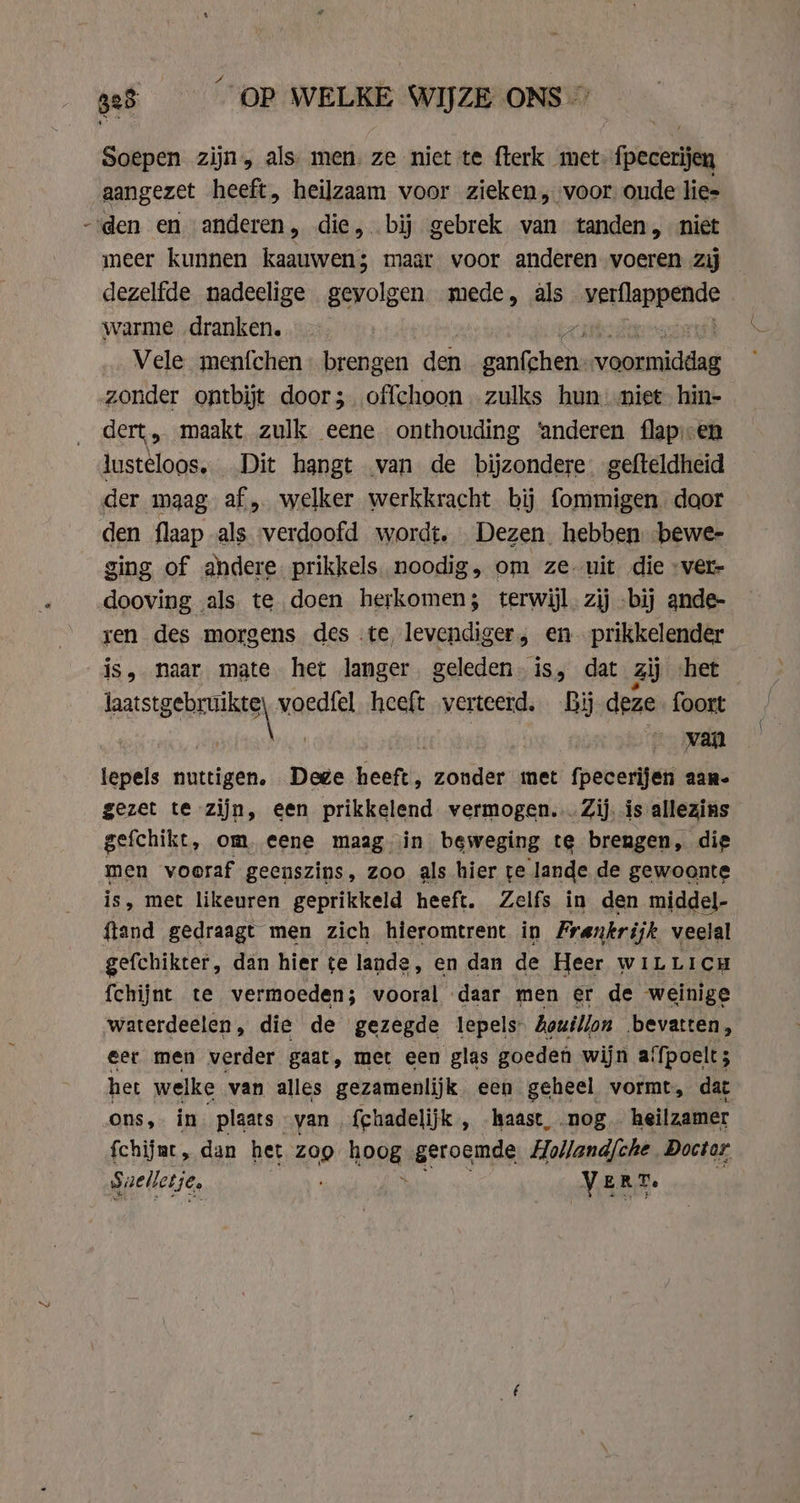 Soepen zijn, als men. ze niet te fterk met: fpecerijen aangezet heeft, heilzaam voor zieken, voor oude lies -den en anderen, die, bij gebrek van tanden, niet meer kunnen kaauwen; maar voor anderen voeren zij dezelfde nadeelige gevolgen mede, als uetlappeade warme „dranken. — … Vele menfchen- brengen den wedt rooinkdde zonder ontbijt door; offchoon zulks hun. niet hin- dert, maakt zulk eene onthouding ‘anderen flap. en lusteloos. Dit hangt van de bijzondere. gefteldheid der maag af, welker werkkracht bij fommigen door den flaap als verdoofd wordt. Dezen hebben bewe- ging of andere prikkels. noodig, om ze uit die »ver- dooving als te doen herkomen; terwijl. zij -bij ande- ren des morgens des .te, levendiger, en. prikkelender is, naar mate het langer. geleden. is, dat zij het stati as nd heeft verteerd. By dene foort | ‚van tepels nuttigen, Dege Heeft, zonder met meern aane gezet te zijn, een prikkelend vermogen... Zij. is allezins gefchikt, om, eene maag in beweging te brengen, die men vooraf geenszins, zoo als hier te lande de gewoonte is, met likeuren geprikkeld heeft. Zelfs in den middel- ftand gedraagt men zich hieromtrent in Frankrijk veelal gefchikter, dan hier te lande, en dan de Heer WILLICH fchijnt te vermoeden; vooral daar men er de weinige waterdeelen, die de gezegde lepels bouillon bevatten, eer men verder gaat, met een glas goeden wijn afpoelt; het welke van alles gezamenlijk. een geheel vormt, dat ons, in plaats van fchadelijk , haast, nog heilzamer fchijat „ dan het Zoo hoog geroemde Holland{che Doctor Saelletje, VE E R Te